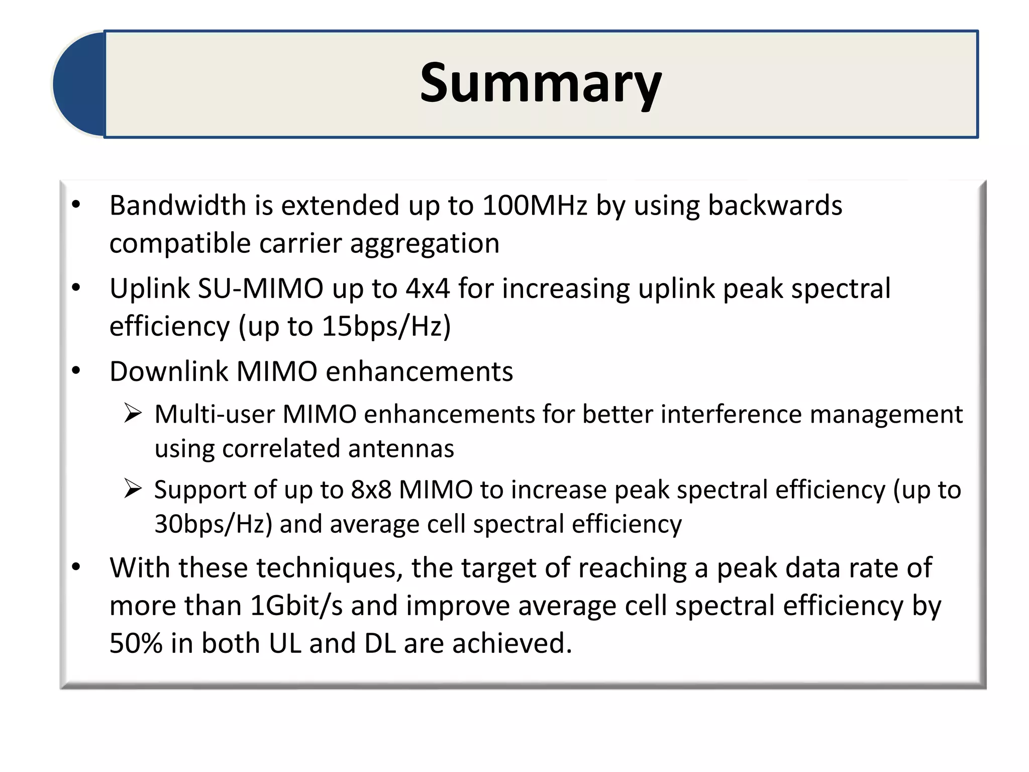 Summary
• Bandwidth is extended up to 100MHz by using backwards
compatible carrier aggregation
• Uplink SU-MIMO up to 4x4 for increasing uplink peak spectral
efficiency (up to 15bps/Hz)
• Downlink MIMO enhancements
 Multi-user MIMO enhancements for better interference management
using correlated antennas
 Support of up to 8x8 MIMO to increase peak spectral efficiency (up to
30bps/Hz) and average cell spectral efficiency
• With these techniques, the target of reaching a peak data rate of
more than 1Gbit/s and improve average cell spectral efficiency by
50% in both UL and DL are achieved.
 