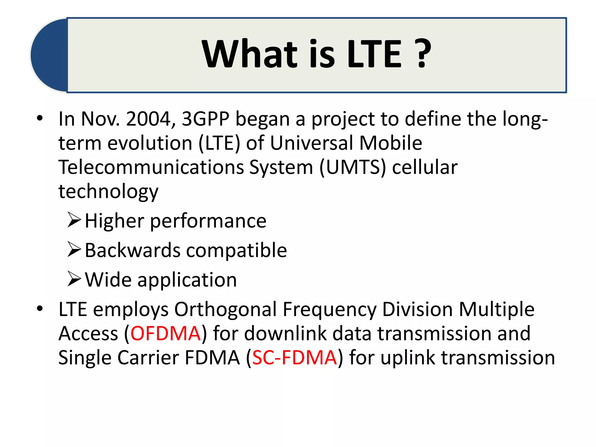 What is LTE ?
• In Nov. 2004, 3GPP began a project to define the long-
term evolution (LTE) of Universal Mobile
Telecommunications System (UMTS) cellular
technology
Higher performance
Backwards compatible
Wide application
• LTE employs Orthogonal Frequency Division Multiple
Access (OFDMA) for downlink data transmission and
Single Carrier FDMA (SC-FDMA) for uplink transmission
 