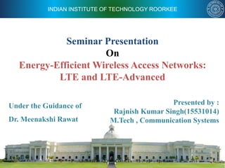 INDIAN INSTITUTE OF TECHNOLOGY ROORKEE
Seminar Presentation
On
Energy-Efficient Wireless Access Networks:
LTE and LTE-Advanced
Under the Guidance of
Dr. Meenakshi Rawat
Presented by :
Rajnish Kumar Singh(15531014)
M.Tech , Communication Systems
 