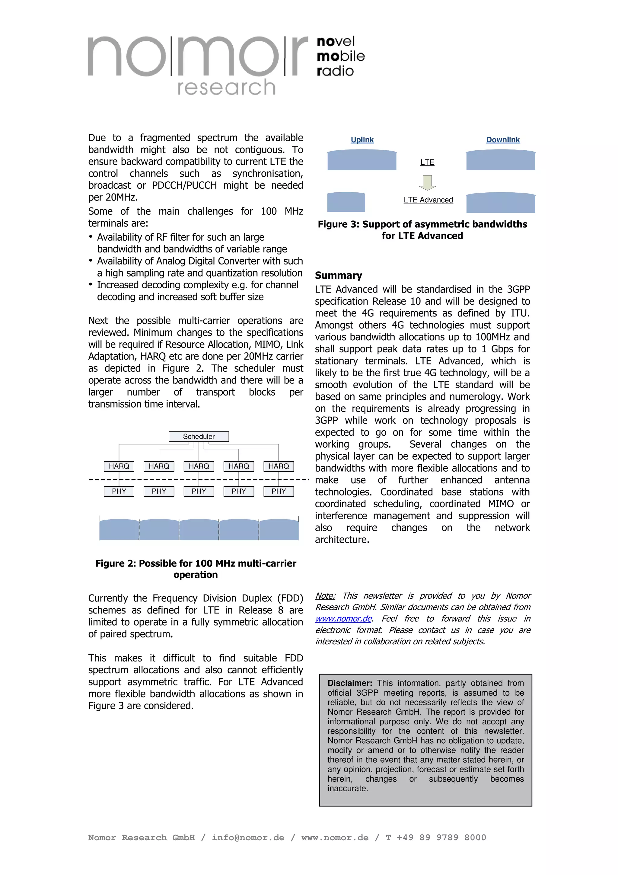 Due to a fragmented spectrum the available                      Uplink                                Downlink
bandwidth might also be not contiguous. To
ensure backward compatibility to current LTE the                                   LTE
control channels such as synchronisation,
broadcast or PDCCH/PUCCH might be needed
per 20MHz.                                                                     LTE Advanced
Some of the main challenges for 100 MHz
terminals are:                                         Figure 3: Support of asymmetric bandwidths
  Availability of RF filter for such an large                       for LTE Advanced
  bandwidth and bandwidths of variable range
  Availability of Analog Digital Converter with such
  a high sampling rate and quantization resolution     Summary
  Increased decoding complexity e.g. for channel       LTE Advanced will be standardised in the 3GPP
  decoding and increased soft buffer size              specification Release 10 and will be designed to
                                                       meet the 4G requirements as defined by ITU.
Next the possible multi-carrier operations are         Amongst others 4G technologies must support
reviewed. Minimum changes to the specifications        various bandwidth allocations up to 100MHz and
will be required if Resource Allocation, MIMO, Link    shall support peak data rates up to 1 Gbps for
Adaptation, HARQ etc are done per 20MHz carrier        stationary terminals. LTE Advanced, which is
as depicted in Figure 2. The scheduler must            likely to be the first true 4G technology, will be a
operate across the bandwidth and there will be a       smooth evolution of the LTE standard will be
larger number of transport blocks per                  based on same principles and numerology. Work
transmission time interval.                            on the requirements is already progressing in
                                                       3GPP while work on technology proposals is
                      Scheduler                        expected to go on for some time within the
                                                       working groups.          Several changes on the
                                                       physical layer can be expected to support larger
    HARQ      HARQ      HARQ      HARQ     HARQ        bandwidths with more flexible allocations and to
                                                       make use of further enhanced antenna
     PHY       PHY      PHY       PHY       PHY        technologies. Coordinated base stations with
                                                       coordinated scheduling, coordinated MIMO or
                                                       interference management and suppression will
                                                       also require changes on the network
                                                       architecture.

 Figure 2: Possible for 100 MHz multi-carrier
                  operation

Currently the Frequency Division Duplex (FDD)          Note: This newsletter is provided to you by Nomor
schemes as defined for LTE in Release 8 are            Research GmbH. Similar documents can be obtained from
limited to operate in a fully symmetric allocation     www.nomor.de. Feel free to forward this issue in
of paired spectrum.                                    electronic format. Please contact us in case you are
                                                       interested in collaboration on related subjects.
This makes it difficult to find suitable FDD
spectrum allocations and also cannot efficiently
support asymmetric traffic. For LTE Advanced              Disclaimer: This information, partly obtained from
more flexible bandwidth allocations as shown in           official 3GPP meeting reports, is assumed to be
Figure 3 are considered.                                  reliable, but do not necessarily reflects the view of
                                                          Nomor Research GmbH. The report is provided for
                                                          informational purpose only. We do not accept any
                                                          responsibility for the content of this newsletter.
                                                          Nomor Research GmbH has no obligation to update,
                                                          modify or amend or to otherwise notify the reader
                                                          thereof in the event that any matter stated herein, or
                                                          any opinion, projection, forecast or estimate set forth
                                                          herein, changes or subsequently becomes
                                                          inaccurate.




Nomor Research GmbH / info@nomor.de / www.nomor.de / T +49 89 9789 8000
 