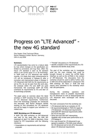 Progress on “LTE Advanced” -
the new 4G standard
Eiko Seidel, Chief Technical Officer
Nomor Research GmbH, Munich, Germany,
24th of July 2008


Summary                                               “Friendly” discussions on LTE-Advanced
LTE standardization has come to a mature state        Identify a baseline of the requirements for LTE-
by now where changes on the specification are         Advanced and identify study areas
limited to corrections and bug fixes. Often the
future LTE standard is seen as 4G standard          The goal of the workshop was to investigate
which is not correct since it is a 3G technology.   what are the main changes that could be
In 3GPP work on LTE Advanced was started            brought forward to evolve the eUTRA Radio
recently. It is likely that major enhancements to   Interface as well as the eUTRAN in the context
LTE will be introduced in Release 10 after a        of IMT-Advanced. The discussions from the
correction and improvement phase in Release 9.      workshop should be used to define further work
LTE Advanced shall fulfil the 4G requirements as    in RAN and will be elaborated in subsequent TSG
set by ITU. As can be seen from the work plan,      RAN meetings. 58 Tdocs (+ draft and final
the schedule within ITU and 3GPP are quite          report) were submitted to the workshop which
harmonized. Not surprisingly 3GPP will firstly      had 168 participants.
contribute its requirements to ITU and later on
its technology proposals.                           During     the   workshop     operators    and
                                                    manufacturers views on possible requirements
The paper gives an overview about the latest        for LTE Advanced as well as ideas/proposals for
activities in 3GPP including the first agreements   LTE Advanced were exchanged and shortly
on LTE Advanced requirements. Furthermore           discussed.
some first technology proposals are introduced
and discussed. Also Nomor Research started          The main conclusions from the workshop are:
working on first simulations for LTE Advanced         LTE Advanced shall be an evolution of LTE
and will be happy to support your activities in a     All requirements/targets in TR25.913 apply to
related area.                                         LTE-Advanced. LTE-Advanced requirements
                                                      shall fulfill IMT-Advanced requirements within
3GPP Workshop on LTE Advanced                         the ITU-R time plan.
A 3GPP TSG RAN workshop on IMT-Advanced               Same intra and inter-RAT interworking
was held (in the week after the RAN WG                capability with at least same performance as in
meetings) on April 7-8, 2008 in Shenzhen, China       LTE Release 8
hosted by ZTE Corporations with the following         As a way forward for LTE-Advanced it was
intentions:                                           agreed to establish a TSG RAN email reflector
  Presentations on requirements and technical         for LTE-Advanced and to kick-off of discussions
  proposals                                           about LTE-Advanced requirements


Nomor Research GmbH / info@nomor.de / www.nomor.de / T +49 89 9789 8000
 