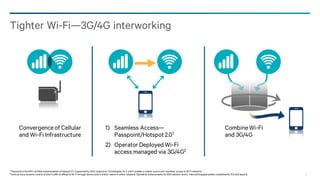 27
Tighter Wi-Fi—3G/4G interworking
Convergenceof Cellular
and Wi-Fi Infrastructure
CombineWi-Fi
and 3G/4G
1) Seamless Access—
Passpoint/Hotspot2.01
2) Operator Deployed Wi-Fi
access managed via 3G/4G2
1 Passpointis the WFA certified implementationof hotspot2.0, (supportedby QCA,Qualcomm Technologies, Inc.), which enables a simpler, secure and seamless access to Wi-Fi networks.
2 Such as more dynamic control of whichtraffic to offload to Wi-Fi throughdevice centric and/or network centric solutions. Standards enhancements for RAN network centric interworkingapproaches consideredfor R12 and beyond.
 