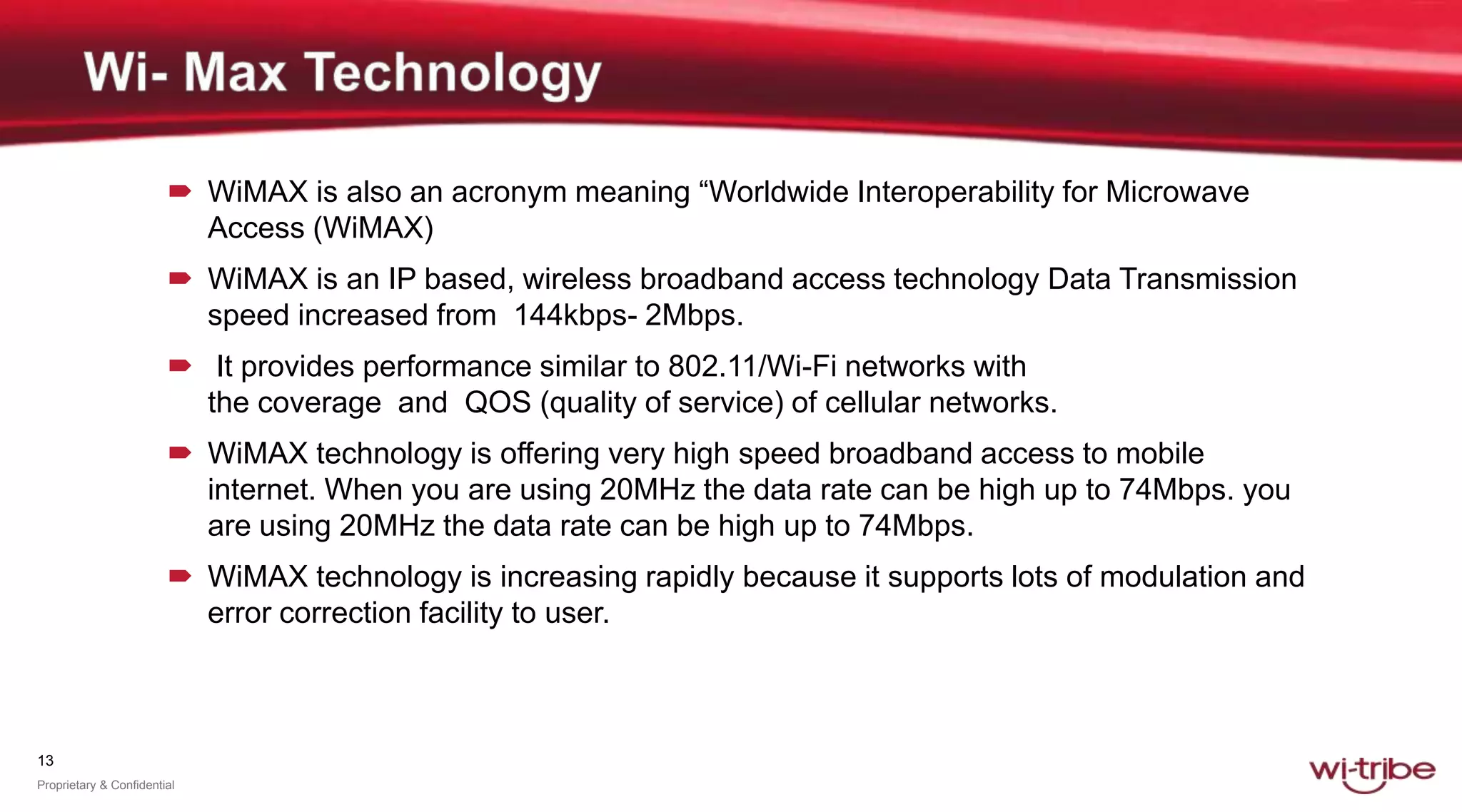 13
Proprietary & Confidential
 WiMAX is also an acronym meaning “Worldwide Interoperability for Microwave
Access (WiMAX)
 WiMAX is an IP based, wireless broadband access technology Data Transmission
speed increased from 144kbps- 2Mbps.
 It provides performance similar to 802.11/Wi-Fi networks with
the coverage and QOS (quality of service) of cellular networks.
 WiMAX technology is offering very high speed broadband access to mobile
internet. When you are using 20MHz the data rate can be high up to 74Mbps. you
are using 20MHz the data rate can be high up to 74Mbps.
 WiMAX technology is increasing rapidly because it supports lots of modulation and
error correction facility to user.
 