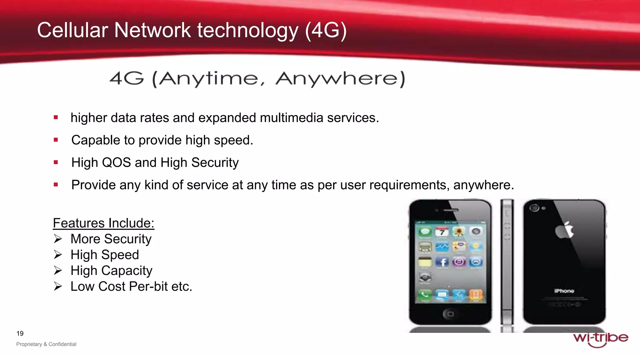 19
Proprietary & Confidential
Cellular Network technology (4G)
 higher data rates and expanded multimedia services.
 Capable to provide high speed.
 High QOS and High Security
 Provide any kind of service at any time as per user requirements, anywhere.
Features Include:
 More Security
 High Speed
 High Capacity
 Low Cost Per-bit etc.
 