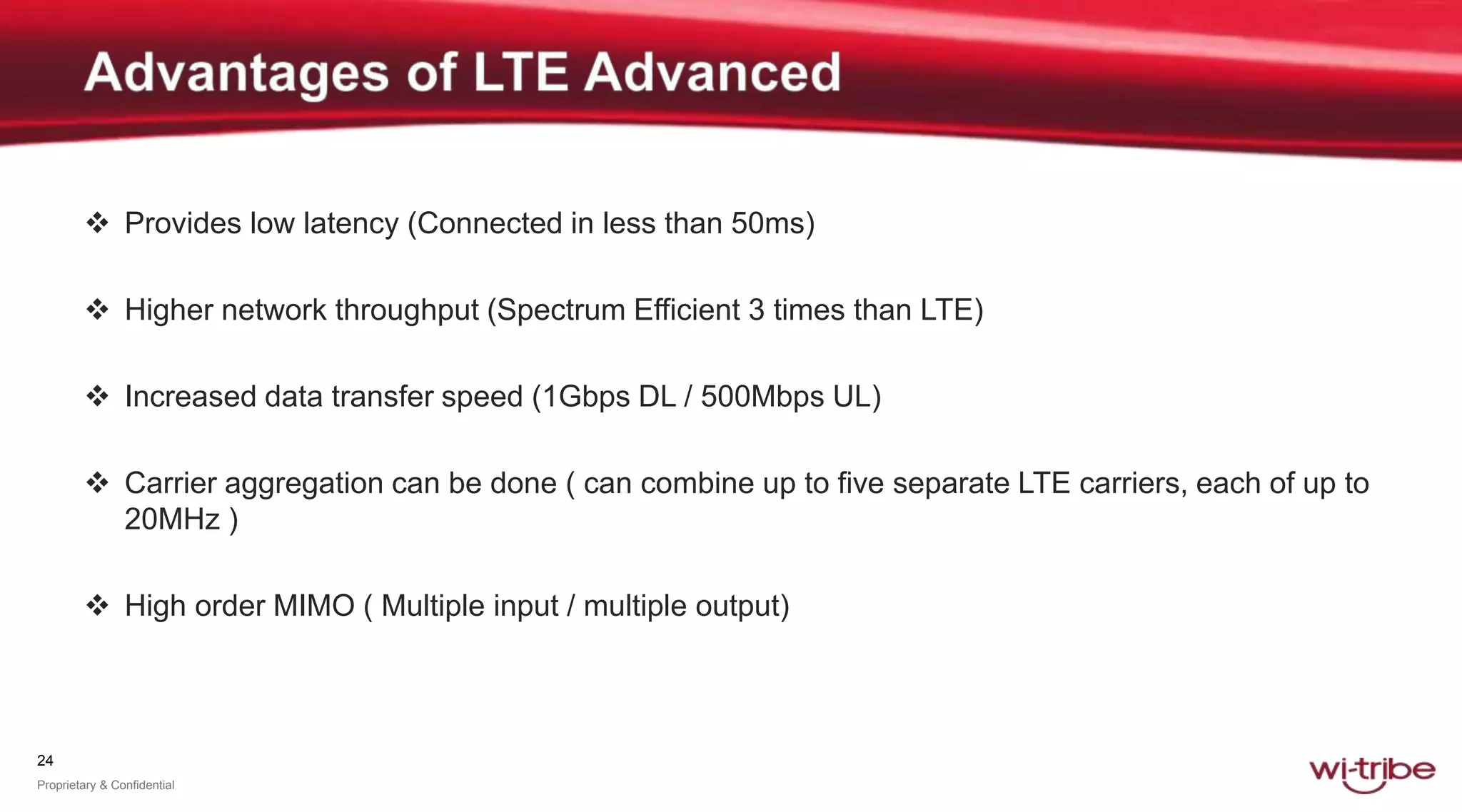 24
Proprietary & Confidential
 Provides low latency (Connected in less than 50ms)
 Higher network throughput (Spectrum Efficient 3 times than LTE)
 Increased data transfer speed (1Gbps DL / 500Mbps UL)
 Carrier aggregation can be done ( can combine up to five separate LTE carriers, each of up to
20MHz )
 High order MIMO ( Multiple input / multiple output)
 