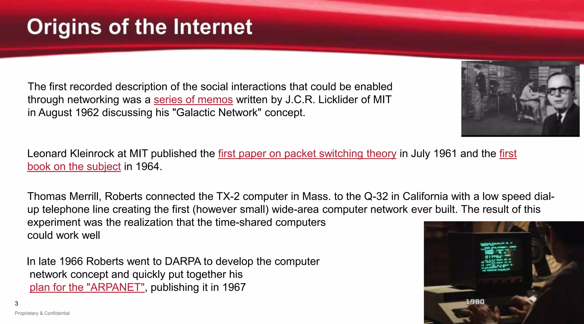 3
Proprietary & Confidential
The first recorded description of the social interactions that could be enabled
through networking was a series of memos written by J.C.R. Licklider of MIT
in August 1962 discussing his "Galactic Network" concept.
Thomas Merrill, Roberts connected the TX-2 computer in Mass. to the Q-32 in California with a low speed dial-
up telephone line creating the first (however small) wide-area computer network ever built. The result of this
experiment was the realization that the time-shared computers
could work well together
Leonard Kleinrock at MIT published the first paper on packet switching theory in July 1961 and the first
book on the subject in 1964.
In late 1966 Roberts went to DARPA to develop the computer
network concept and quickly put together his
plan for the "ARPANET", publishing it in 1967
 