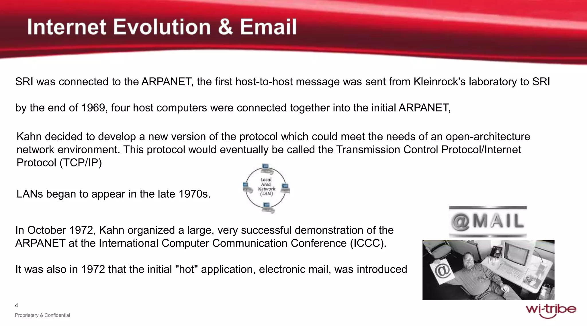 4
Proprietary & Confidential
SRI was connected to the ARPANET, the first host-to-host message was sent from Kleinrock's laboratory to SRI
by the end of 1969, four host computers were connected together into the initial ARPANET,
In October 1972, Kahn organized a large, very successful demonstration of the
ARPANET at the International Computer Communication Conference (ICCC).
It was also in 1972 that the initial "hot" application, electronic mail, was introduced
Kahn decided to develop a new version of the protocol which could meet the needs of an open-architecture
network environment. This protocol would eventually be called the Transmission Control Protocol/Internet
Protocol (TCP/IP)
LANs began to appear in the late 1970s.
 