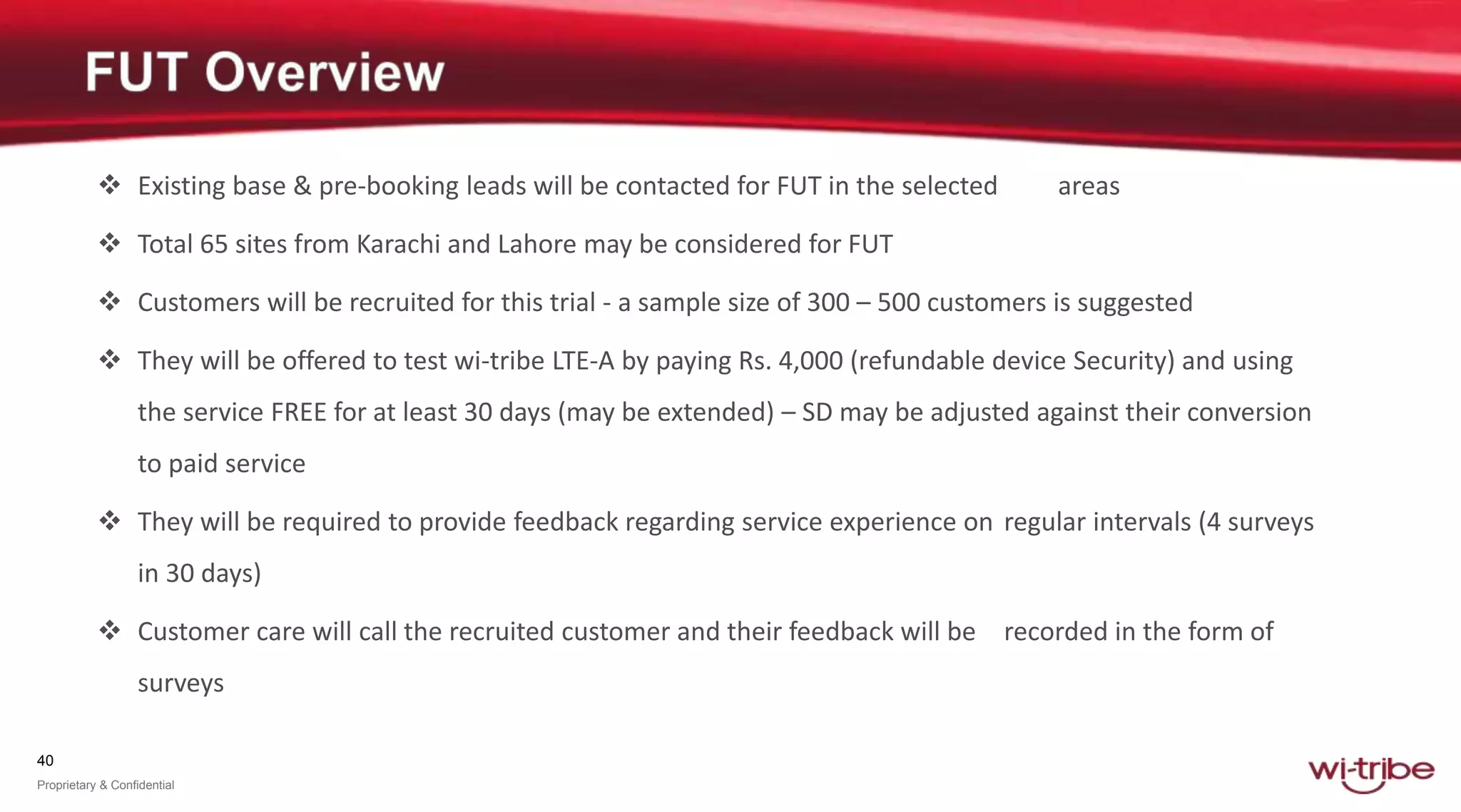 40
Proprietary & Confidential
 Existing base & pre-booking leads will be contacted for FUT in the selected areas
 Total 65 sites from Karachi and Lahore may be considered for FUT
 Customers will be recruited for this trial - a sample size of 300 – 500 customers is suggested
 They will be offered to test wi-tribe LTE-A by paying Rs. 4,000 (refundable device Security) and using
the service FREE for at least 30 days (may be extended) – SD may be adjusted against their conversion
to paid service
 They will be required to provide feedback regarding service experience on regular intervals (4 surveys
in 30 days)
 Customer care will call the recruited customer and their feedback will be recorded in the form of
surveys
 