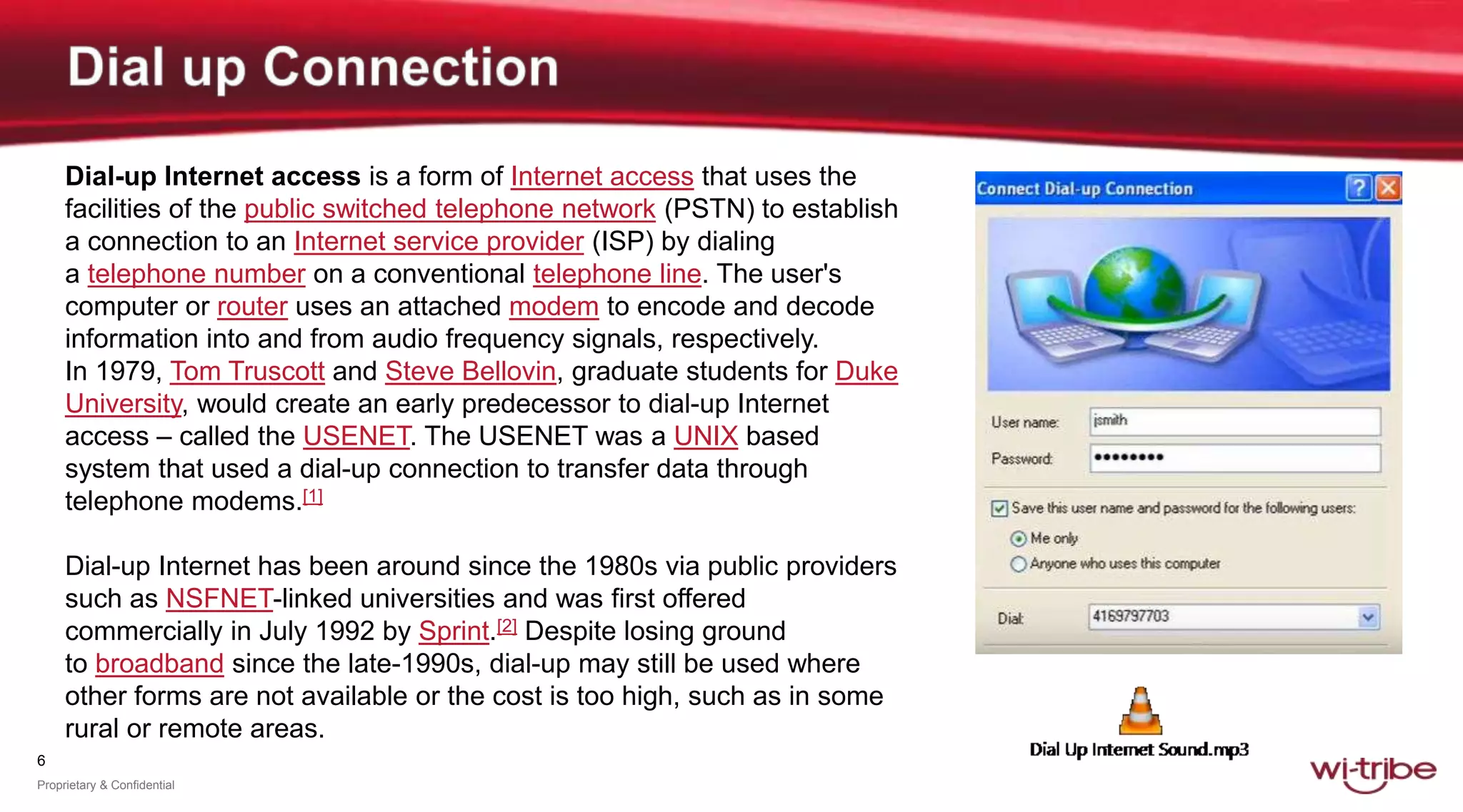 6
Proprietary & Confidential
Dial-up Internet access is a form of Internet access that uses the
facilities of the public switched telephone network (PSTN) to establish
a connection to an Internet service provider (ISP) by dialing
a telephone number on a conventional telephone line. The user's
computer or router uses an attached modem to encode and decode
information into and from audio frequency signals, respectively.
In 1979, Tom Truscott and Steve Bellovin, graduate students for Duke
University, would create an early predecessor to dial-up Internet
access – called the USENET. The USENET was a UNIX based
system that used a dial-up connection to transfer data through
telephone modems.[1]
Dial-up Internet has been around since the 1980s via public providers
such as NSFNET-linked universities and was first offered
commercially in July 1992 by Sprint.[2] Despite losing ground
to broadband since the late-1990s, dial-up may still be used where
other forms are not available or the cost is too high, such as in some
rural or remote areas.
 