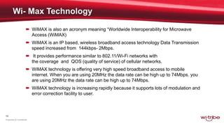 13
Proprietary & Confidential
 WiMAX is also an acronym meaning “Worldwide Interoperability for Microwave
Access (WiMAX)
 WiMAX is an IP based, wireless broadband access technology Data Transmission
speed increased from 144kbps- 2Mbps.
 It provides performance similar to 802.11/Wi-Fi networks with
the coverage and QOS (quality of service) of cellular networks.
 WiMAX technology is offering very high speed broadband access to mobile
internet. When you are using 20MHz the data rate can be high up to 74Mbps. you
are using 20MHz the data rate can be high up to 74Mbps.
 WiMAX technology is increasing rapidly because it supports lots of modulation and
error correction facility to user.
 