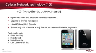 19
Proprietary & Confidential
Cellular Network technology (4G)
 higher data rates and expanded multimedia services.
 Capable to provide high speed.
 High QOS and High Security
 Provide any kind of service at any time as per user requirements, anywhere.
Features Include:
 More Security
 High Speed
 High Capacity
 Low Cost Per-bit etc.
 