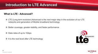 23
Proprietary & Confidential
What is LTE - Advanced?
 LTE (Long term evolution) Advanced is the next major step in the evolution of our LTE
networks and generation of Mobile broadband technology
 Better coverage, greater stability, and faster performance
 Data rates of up to 1Gbps
 It is the next level after LTE technology
 