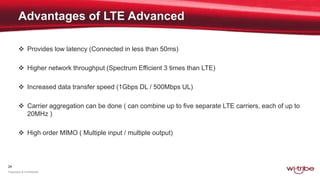 24
Proprietary & Confidential
 Provides low latency (Connected in less than 50ms)
 Higher network throughput (Spectrum Efficient 3 times than LTE)
 Increased data transfer speed (1Gbps DL / 500Mbps UL)
 Carrier aggregation can be done ( can combine up to five separate LTE carriers, each of up to
20MHz )
 High order MIMO ( Multiple input / multiple output)
 