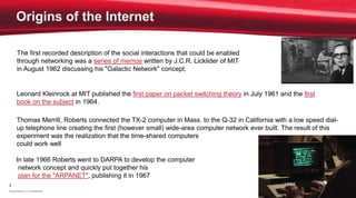 3
Proprietary & Confidential
The first recorded description of the social interactions that could be enabled
through networking was a series of memos written by J.C.R. Licklider of MIT
in August 1962 discussing his "Galactic Network" concept.
Thomas Merrill, Roberts connected the TX-2 computer in Mass. to the Q-32 in California with a low speed dial-
up telephone line creating the first (however small) wide-area computer network ever built. The result of this
experiment was the realization that the time-shared computers
could work well together
Leonard Kleinrock at MIT published the first paper on packet switching theory in July 1961 and the first
book on the subject in 1964.
In late 1966 Roberts went to DARPA to develop the computer
network concept and quickly put together his
plan for the "ARPANET", publishing it in 1967
 