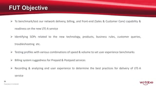 39
Proprietary & Confidential
 To benchmark/test our network delivery, billing, and front-end (Sales & Customer Care) capability &
readiness on the new LTE-A service
 Identifying SOPs related to the new technology, products, business rules, customer queries,
troubleshooting etc.
 Testing profiles with various combinations of speed & volume to set user experience benchmarks
 Billing system ruggedness for Prepaid & Postpaid services
 Recording & analyzing end user experience to determine the best practices for delivery of LTE-A
service
 