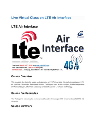 Live Virtual Class on LTE Air Interface
LTE Air Interface
Course Overview
This course is developed to create understanding of LTE Air Interface. It imparts knowledge on LTE
Air Interface Capabilities, Features & Modern Techniques used. It also provides detailed explanation
on Physical Layers, Channels & capacity constraints used in LTE Radio technology.
Course Pre-Requisites
The Participants attending the course should have the knowledge of RF fundamentals of GSM & 3G
networks.
Course Summary
 