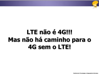 LTE não é 4G!!!
Mas não há caminho para o
      4G sem o LTE!



                   Gerência de Tecnologia e Integração de Serviços
 