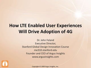 How LTE Enabled User Experiences Will Drive Adoption of 4G Dr. John Feland Executive Director,  Stanford Global Design Innovation Course me310.stanford.edu Founder and CEO of Argus Insights www.argusinsights.com Copyright © 2009 Argus Insights, Inc.  