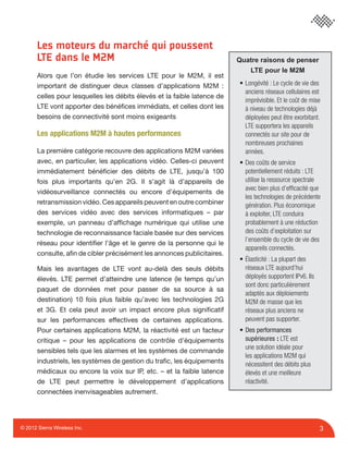3© 2012 Sierra Wireless Inc.
Les moteurs du marché qui poussent
LTE dans le M2M
Alors que l’on étudie les services LTE pour le M2M, il est
important de distinguer deux classes d’applications M2M :
celles pour lesquelles les débits élevés et la faible latence de
LTE vont apporter des bénéﬁces immédiats, et celles dont les
besoins de connectivité sont moins exigeants
Les applications M2M à hautes performances
La première catégorie recouvre des applications M2M variées
avec, en particulier, les applications vidéo. Celles-ci peuvent
immédiatement bénéﬁcier des débits de LTE, jusqu’à 100
fois plus importants qu’en 2G. Il s’agit là d’appareils de
vidéosurveillance connectés ou encore d’équipements de
retransmission vidéo. Ces appareils peuvent en outre combiner
des services vidéo avec des services informatiques – par
exemple, un panneau d’afﬁchage numérique qui utilise une
technologie de reconnaissance faciale basée sur des services
réseau pour identiﬁer l’âge et le genre de la personne qui le
consulte, aﬁn de cibler précisément les annonces publicitaires.
Mais les avantages de LTE vont au-delà des seuls débits
élevés. LTE permet d’atteindre une latence (le temps qu’un
paquet de données met pour passer de sa source à sa
destination) 10 fois plus faible qu’avec les technologies 2G
et 3G. Et cela peut avoir un impact encore plus signiﬁcatif
sur les performances effectives de certaines applications.
Pour certaines applications M2M, la réactivité est un facteur
critique – pour les applications de contrôle d’équipements
sensibles tels que les alarmes et les systèmes de commande
industriels, les systèmes de gestion du traﬁc, les équipements
médicaux ou encore la voix sur IP, etc. – et la faible latence
de LTE peut permettre le développement d’applications
connectées inenvisageables autrement.
Quatre raisons de penser
LTE pour le M2M
• Longévité : Le cycle de vie des
anciens réseaux cellulaires est
imprévisible. Et le coût de mise
à niveau de technologies déjà
déployées peut être exorbitant.
LTE supportera les appareils
connectés sur site pour de
nombreuses prochaines
années.
• Des coûts de service
potentiellement réduits : LTE
utilise la ressource spectrale
avec bien plus d’efﬁcacité que
les technologies de précédente
génération. Plus économique
à exploiter, LTE conduira
probablement à une réduction
des coûts d’exploitation sur
l’ensemble du cycle de vie des
appareils connectés.
• Élasticité : La plupart des
réseaux LTE aujourd’hui
déployés supportent IPv6. Ils
sont donc particulièrement
adaptés aux déploiements
M2M de masse que les
réseaux plus anciens ne
peuvent pas supporter.
• Des performances
supérieures : LTE est
une solution idéale pour
les applications M2M qui
nécessitent des débits plus
élevés et une meilleure
réactivité.
 