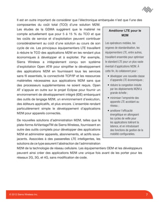 7© 2012 Sierra Wireless Inc.
Il est en outre important de considérer que l’électronique embarquée n’est que l’une des
composantes du coût total (TCO) d’une solution M2M.
Les études de la GSMA suggèrent que le matériel ne
compte actuellement que pour 5 à 15 % du TCO et que
les coûts de service et d’exploitation peuvent contribuer
considérablement au coût d’une solution au cours de son
cycle de vie. Les principaux équipementiers LTE travaillent
à réduire le TCO des applications M2M en les rendant plus
économiques à développer et à exploiter. Par exemple,
Sierra Wireless a intégralement conçu son système
d’exploitation Open AT® pour simpliﬁer le développement
des applications M2M en fournissant tous les services
sans ﬁl essentiels, la connectivité TCP/IP et les ressources
matérielles nécessaires aux applications M2M sans que
des processeurs supplémentaires ne soient requis. Open
AT s’appuie en outre sur le projet Eclipse pour fournir un
environnement de développement intégré (IDE) embarquant
des outils de langage M2M, un environnement d’exécution,
des éditeurs applicatifs, et plus encore. L’ensemble rendant
particulièrement simple le développement d’applications
M2M pour appareils connectés.
De nouvelles solutions d’administration M2M, telles que la
plate-forme AirVantageTM de Sierra Wireless, fournissent en
outre des outils complets pour développer des applications
M2M et administrer appareils, abonnements, et actifs sous-
jacents. Associées à des passerelles LTE intelligentes, les
solutions de ce type assurent l’abstraction de l’administration
M2M de la technologie de réseau cellulaire. Les équipementiers OEM et les développeurs
peuvent ainsi créer des applications M2M une unique fois avant de les porter pour les
réseaux 2G, 3G, et 4G, sans modiﬁcation de code.
Améliorer LTE pour le
M2M
Les opérateurs mobiles, les
organes de standardisation, les
équipementiers LTE, entre autres,
travaillent ensemble pour optimiser
le standard LTE pour un plus vaste
éventail d’applications M2M. À
cette ﬁn, ils collaborent pour :
• développer une nouvelle classe
d’appareils LTE économiques ;
• réduire la congestion induite
par les déploiements M2M à
grande échelle ;
• minimiser l’empreinte des
appareils LTE accédant au
réseau ;
• améliorer l’efﬁcacité
énergétique en allongeant
les cycles de veille pour
les applications tolérant la
latence, et en introduisant
des fonctions de gestion de la
mobilité conﬁgurables.
 