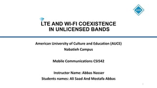 LTE AND WI-FI COEXISTENCE
IN UNLICENSED BANDS
American University of Culture and Education (AUCE)
Nabatieh Campus
Mobile Communications CSI542
Instructor Name: Abbas Nasser
Students names: Ali Saad And Mostafa Abbas
1
 