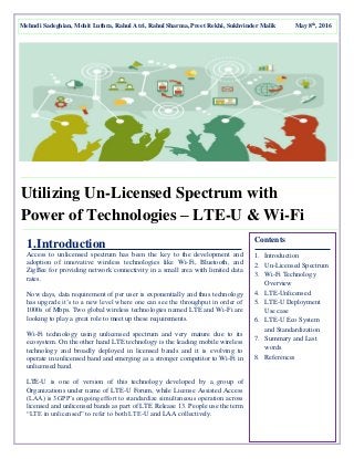 Utilizing Un-Licensed Spectrum with
Power of Technologies – LTE-U & Wi-Fi
1.Introduction
Access to unlicensed spectrum has been the key to the development and
adoption of innovative wireless technologies like Wi-Fi, Bluetooth, and
ZigBee for providing network connectivity in a small area with limited data
rates.
Now days, data requirement of per user is exponentially and thus technology
has upgrade it’s to a new level where one can see the throughput in order of
1000s of Mbps. Two global wireless technologies named LTE and Wi-Fi are
looking to play a great role to meet up these requirements.
Wi-Fi technology using unlicensed spectrum and very mature due to its
ecosystem. On the other hand LTE technology is the leading mobile wireless
technology and broadly deployed in licensed bands and it is evolving to
operate in unlicensed band and emerging as a stronger competitor to Wi-Fi in
unlicensed band.
LTE-U is one of version of this technology developed by a group of
Organizations under name of LTE-U Forum, while License Assisted Access
(LAA) is 3GPP’s ongoing effort to standardize simultaneous operation across
licensed and unlicensed bands as part of LTE Release 13. People use the term
“LTE in unlicensed” to refer to both LTE-U and LAA collectively.
Mehndi Sadeghian, Mohit Luthra, Rahul Atri, Rahul Sharma, Preet Rekhi, Sukhvinder Malik May 8th
, 2016
Contents
1. Introduction
2. Un-Licensed Spectrum
3. Wi-Fi Technology
Overview
4. LTE-Unlicensed
5. LTE-U Deployment
Use case
6. LTE-U Eco System
and Standardization
7. Summary and Last
words
8. References
 