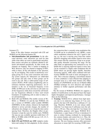 I. ALDMOUR
Open Access CN
362
Figure 1. Growth paths for LTE and WiMAX.
formance [7].
Some of the other features associated with LTE and
WiMAX are the following features [8]:
 Sub-channelization and permutation: In the allo-
cated spectrum, some subcarriers are used for data
while some others are used as guard bands and pilots.
Data carriers and pilots are randomly allotted to dif-
ferent sub-channels periodically. In other words, the
channels are hopping. This is similar to hopping in
Wifi. However, only one channel is hopping in WiFi,
while in these, all the sub-channels in the spectrum,
say 30, are hopping. This results in interference aver-
aging giving rise to less error corrections and restor-
ing system capacity [9]. Subcarriers are subdivided
into groups and only some of these groups can be
used in any cell. This is called partial usage of sub-
carriers (PUSC). PUSC reduces neighboring cells in-
terference therefore improving performance. An al-
ternative is the use of fractional frequency re-use
(FFR). In FFR users in the cell close to cell centre use
all the frequencies while those toward the cell bound-
ary use frequencies different to those used toward
boundaries of neighboring cells in order to reduce in-
ter-cell interference.
 Both LTE and WiMAX (The mobile version of Wi-
MAX, i.e. WiMAX 1.0, and the later WiMAX 2.0)
use a version of OFDMA called scalable OFDMA
(SOFDMA). In this scheme, whenever the bandwidth
allotted to service provider changes, the number of
subcarriers also changes so as to keep the inter-carrier
spacing fixed. Therefore, the Doppler effect on per-
formance is kept the same for mobile users. WiMAX
16e may use any available spectrum width from 1.25
MHz to 28 MHz while LTE R8 can use 1.25, 2.5, 5,
10, 15, 20 MHz.
 Both LTE and WiMAX use AMC (adaptive modu-
lation and coding) for link adaptation. In this scheme,
the connection that is currently using modulation like
16 QAM can be re-scheduled to say, QPSK, a more
robust modulation whenever the user’s signal is fad-
ing, e.g. the user is moving away from base station
therefore struggling with smaller signal to noise ratios.
This ensures that the connection is kept at an accept-
able quality thereafter increasing the range. On the
other hand, an approaching user connected at say 16
QAM who is enjoying improved signal to noise ratio
can be switched to a higher order modulation like 64
QAM which can provide higher bps/Hz, thereafter
increasing capacity. AMC when combined with mul-
ticarrier OFDM will result in more advantageous re-
sults. This is because adapting a narrowband channel
to noise conditions is more efficient than adapting to
averaged noise in a wide band channel [10]. Other
features of LTE/WiMAX are the use of Hybrid ARQ
(HARQ) technique for error detection and multiple
antennas to further augment performance and data
rates.
The 4G version of WiMAX; WiMAX 2.0, supports a
number of modifications on the physical layer that target
higher throughputs and improved performance. Amongst
these are the following:
 Framing: WiMAX R1.0, suffered from high laten-
cies due to its relatively long frames of 5 ms com-
pared to the later LTE which has a subframe of 1 ms
long. Therefore, WiMAX, in its new release subdi-
vided the 5 ms frame into 8 subframes (now the sub-
frame is 5/8 ms). They also kept the 5 ms frames for
compatibility purposes with legacy WiMAX R1.0.
Furthermore, a super frame of 20 ms is introduced. It
aims to reduce framing overheads by incorporating
the common headers and control bits in it. Thus, the
new release framing structure is a 3 level framing
structure. The new framing structure offers persistent
allocations to insure QoS for recurring (VOIP) trans-
 