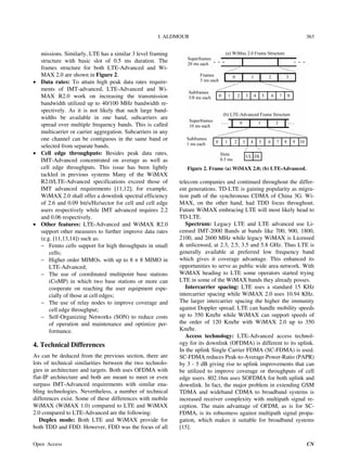 I. ALDMOUR 363
missions. Similarly, LTE has a similar 3 level framing
structure with basic slot of 0.5 ms duration. The
frames structure for both LTE-Advanced and Wi-
MAX 2.0 are shown in Figure 2.
 Data rates: To attain high peak data rates require-
ments of IMT-advanced, LTE-Advanced and Wi-
MAX R2.0 work on increasing the transmission
bandwidth utilized up to 40/100 MHz bandwidth re-
spectively. As it is not likely that such large band-
widths be available in one band, subcarriers are
spread over multiple frequency bands. This is called
multicarrier or carrier aggregation. Subcarriers in any
one channel can be contiguous in the same band or
selected from separate bands.
 Cell edge throughputs: Besides peak data rates,
IMT-Advanced concentrated on average as well as
cell edge throughputs. This issue has been lightly
tackled in previous systems Many of the WiMAX
R2.0/LTE-Advanced specifications exceed those of
IMT advanced requirements [11,12]; for example,
WiMAX 2.0 shall offer a downlink spectral efficiency
of 2.6 and 0.09 bit/s/Hz/sector for cell and cell edge
users respectively while IMT advanced requires 2.2
and 0.06 respectively.
 Other features: LTE-Advanced and WiMAX R2.0
support other measures to further improve data rates
(e.g. [11,13,14]) such as:
 Femto cells support for high throughputs in small
cells;
 Higher order MIMOs. with up to 8 × 8 MIMO in
LTE-Advanced;
 The use of coordinated multipoint base stations
(CoMP) in which two base stations or more can
cooperate on reaching the user equipment espe-
cially of those at cell edges;
 The use of relay nodes to improve coverage and
cell edge throughput;
 Self-Organizing Networks (SON) to reduce costs
of operation and maintenance and optimize per-
formance.
4. Technical Differences
As can be deduced from the previous section, there are
lots of technical similarities between the two technolo-
gies in architecture and targets. Both uses OFDMA with
flat-IP architecture and both are meant to meet or even
surpass IMT-Advanced requirements with similar ena-
bling technologies. Nevertheless, a number of technical
differences exist. Some of these differences with mobile
WiMAX (WiMAX 1.0) compared to LTE and WiMAX
2.0 compared to LTE-Advanced are the following:
Duplex mode: Both LTE and WiMAX provide for
both TDD and FDD. However, FDD was the focus of all
Figure 2. Frame (a) WiMAX 2.0; (b) LTE-Advanced.
telecom companies and continued throughout the differ-
ent generations. TD-LTE is gaining popularity as migra-
tion path of the synchronous CDMA of China 3G. Wi-
MAX, on the other hand, had TDD focus throughout.
Future WiMAX embracing LTE will most likely head to
TD-LTE.
Spectrum: Legacy LTE and LTE advanced use Li-
censed IMT-2000 Bands at bands like 700, 900, 1800,
2100, and 2600 MHz while legacy WiMAX is Licensed
& unlicensed, at 2.3, 2.5, 3.5 and 5.8 GHz. Thus LTE is
generally available at preferred low frequency band
which gives it coverage advantage. This enhanced its
opportunities to serve as public wide area network. With
WiMAX heading to LTE some operators started trying
LTE in some of the WiMAX bands they already posses.
Intercarrier spacing: LTE uses a standard 15 KHz
intercarrier spacing while WiMAX 2.0 uses 10.94 KHz.
The larger intercarrier spacing the higher the immunity
against Doppler spread. LTE can handle mobility speeds
up to 350 Km/hr while WiMAX can support speeds of
the order of 120 Km/hr with WiMAX 2.0 up to 350
Km/hr.
Access technology: LTE-Advanced access technol-
ogy for its downlink (OFDMA) is different to its uplink.
In the uplink Single Carrier FDMA (SC-FDMA) is used.
SC-FDMA reduces Peak-to-Average-Power-Ratio (PAPR)
by 3 - 5 dB giving rise to uplink improvements that can
be utilized to improve coverage or throughputs of cell
edge users. 802.16m uses SOFDMA for both uplink and
downlink. In fact, the major problem in extending GSM
TDMA and wideband CDMA to broadband systems is
increased receiver complexity with multipath signal re-
ception. The main advantage of OFDM, as is for SC-
FDMA, is its robustness against multipath signal propa-
gation, which makes it suitable for broadband systems
[15].
Open Access CN
 
