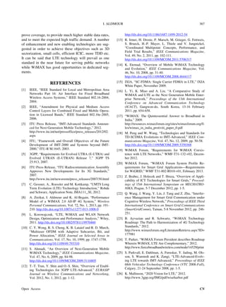 I. ALDMOUR 367
prove coverage, to provide much higher stable data rates,
and to meet the expected high traffic demand. A number
of enhancement and new enabling technologies are sug-
gested in order to achieve these objectives such as 3D
sectorization, small cells, efficient ICIC, more TDD etc.
It can be said that LTE technology will prevail as one
standard in the near future for serving public networks
while WiMAX has good opportunities in dedicated seg-
ments.
REFERENCES
[1] IEEE, “IEEE Standard for Local and Metropolitan Area
Networks Part 16: Air Interface for Fixed Broadband
Wireless Access Systems,” IEEE Standard 802.16-2004,
2004.
[2] IEEE, “Amendment for Physical and Medium Access
Control Layers for Combined Fixed and Mobile Opera-
tion in Licensed Bands,” IEEE Standard 802.16e-2005,
2006.
[3] ITU Press Release, “IMT-Advanced Standards Announ-
ced for Next-Generation Mobile Technology,” 2012.
http://www.itu.int/net/pressoffice/press_releases/2012/02.
aspx
[4] ITU, “Framework and Overall Objectives of the Future
Development of IMT-2000 and Systems beyond IMT-
2000,” ITU-R M.1645, 2003.
[5] 3GPP, “Requirements for Evolved UTRA (E-UTRA) and
Evolved UTRAN (E-UTRAN) Release 7,” 3GPP TS
25.913, 2007.
[6] ITU Press Release, “ITU Radiocommunication Assembly
Approves New Developments for Its 3G Standards,”
2007.
http://www.itu.int/newsroom/press_releases/2007/30.html
[7] C. Gessner, A., Roessler and M. Kottkamp, “UMTS Long
Term Evolution (LTE) Technology Introduction,” Rohde
and Schwarz, Application Note, IMA111_3E, 2012.
[8] A. Zreikat, I. Aldmour and K. Al-Begain, “Performance
Model of a WIMAX 2.0 All-IP 4G System,” Wireless
Personal Communications, Vol. 72, No. 1, 2013, pp. 191-
210. http://dx.doi.org/10.1007/s11277-013-1008-0
[9] L. Korowajczuk, “LTE, WiMAX and WLAN Network
Design, Optimization and Performance Analysis,” Wiley,
2011. http://dx.doi.org/10.1002/9781119970460
[10] C. Y. Wong, R. S. Cheng, K. B. Lataief and R. D. Murch,
“Multiuser OFDM with Adaptive Subcarrier, Bit, and
Power Allocation,” IEEE Journal on Selected Areas in
Communications, Vol. 17, No. 10, 1999, pp. 1747-1758.
http://dx.doi.org/10.1109/49.793310
[11] S. Ahmadi, “An Overview of Next-Generation Mobile
WiMAX Technology,” IEEE Communications Magazine,
Vol. 47, No. 6, 2009, pp. 84-98.
http://dx.doi.org/10.1109/MCOM.2009.5116805
[12] T.-T. Tran, Y. Shin and O.-S. Shin, “Overview of Enabl-
ing Technologies for 3GPP LTE-Advanced,” EURASIP
Journal on Wireless Communications and Networking,
Vol. 2012, No. 1, 2012, pp. 1-12.
http://dx.doi.org/10.1186/1687-1499-2012-54
[13] R. Irmer, H. Droste, P. Marsch, M. Grieger, G. Fettweis,
S. Brueck, H.-P. Mayer, L. Thiele and V. Jungnickel,
“Coordinated Multipoint: Concepts, Performance, and
Field Trial Results,” IEEE Communications Magazine,
Vol. 49, No. 2, 2011, pp. 102-111.
http://dx.doi.org/10.1109/MCOM.2011.5706317
[14] K. Etemad, “Overview of Mobile WiMAX Technology
and Evolution,” IEEE Communications Magazine, Vol.
46, No. 10, 2008, pp. 31-40.
http://dx.doi.org/10.1109/MCOM.2008.4644117
[15] IXIA, “SC-FDMA: Single Carrier FDMA in LTE,” IXIA
White Paper, November 2009.
[16] L. Yi, K. Miao and A. Liu, “A Comparative Study of
WiMAX and LTE as the Next Generation Mobile Enter-
prise Network,” Proceedings of the 13th International
Conference on Advanced Communication Technology
(ICACT), Gangwon-do, South Korea, 13-16 February
2011, pp. 654-658.
[17] “WiMAX: The Quintessential Answer to Broadband in
India,” 2009.
http://resources.wimaxforum.org/sites/wimaxforum.org/fi
les/wimax_in_india_protiviti_paper_0.pdf
[18] M. Peng and W. Wang, “Technologies and Standards for
TD-SCDMA Evolutions to IMT-Advanced,” IEEE Com-
munications Magazine, Vol. 47, No. 12, 2009, pp. 50-58.
http://dx.doi.org/10.1109/MCOM.2009.5350368
[19] WiMAX Forum, “Requirements for WiMAX Coexis-
tence with LTE Networks,” WMF-T31-132-v02, Decem-
ber 2012.
[20] WiMAX Forum, “WiMAX Forum System Profile Re-
quirements for Smart Grid Applications—Requirements
for WiGRID,” WMF T31-002-R010-v01, February 2013.
[21] Z. Brabec, J. Holecek and T. Hruza, “Overview of Appli-
cability of ICT Technologies for Smart Grids,” Proceed-
ings of 15th International Symposium on MECHATRO-
NIKA, Prague, 5-7 December 2012, pp. 1-5.
[22] Q. Wang, J. Wang, Y. Lin, J. Tang and Z. Zhu, “Interfer-
ence Management for Smart Grid Communication under
Cognitive Wireless Network,” Proceedings of IEEE Third
International Conference on Smart Grid Communications
(SmartGridComm), Tainan, 5-8 November 2012, pp. 246-
251.
[23] B. Ayvazian and R. Schwartz, “WiMAX Technology
Roadmap: The Path to Harmonization of 4G Technology
Standards,” 2012.
http://www.wimaxforum.org/LiteratureRetrieve.aspx?ID=
177981
[24] T. Parker, “WiMAX Forum President describes Roadmap
Wherein WiMAX, LTE Are Complementary,” 2012.
http://www.fiercebroadbandwireless.com/node/14529/print
[25] S. Parkvall, E. Dahlman, A. Furuskar, Y. Jading, M. Ols-
son, S. Wanstedt and K. Zangi, “LTE-Advanced-Evolv-
ing LTE towards IMT-Advanced,” Proceedings of IEEE
68th Vehicular Technology Conference (VTC 2008-Fall),
Calgary, 21-24 September 2008, pp. 1-5.
[26] K. Mallinson, “2020 Vision for LTE,” 2012.
http://www.3gpp.org/IMG/pdf/wiseharbor.pdf
Open Access CN
 