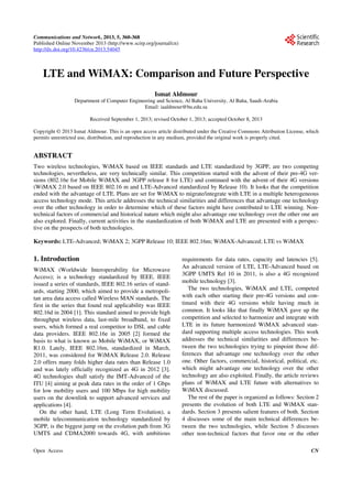 Communications and Network, 2013, 5, 360-368
Published Online November 2013 (http://www.scirp.org/journal/cn)
http://dx.doi.org/10.4236/cn.2013.54045
Open Access CN
LTE and WiMAX: Comparison and Future Perspective
Ismat Aldmour
Department of Computer Engineering and Science, Al Baha University, Al Baha, Saudi-Arabia
Email: iaaldmour@bu.edu.sa
Received September 1, 2013; revised October 1, 2013; accepted October 8, 2013
Copyright © 2013 Ismat Aldmour. This is an open access article distributed under the Creative Commons Attribution License, which
permits unrestricted use, distribution, and reproduction in any medium, provided the original work is properly cited.
ABSTRACT
Two wireless technologies, WiMAX based on IEEE standards and LTE standardized by 3GPP, are two competing
technologies, nevertheless, are very technically similar. This competition started with the advent of their pre-4G ver-
sions (802.16e for Mobile WiMAX and 3GPP release 8 for LTE) and continued with the advent of their 4G versions
(WiMAX 2.0 based on IEEE 802.16 m and LTE-Advanced standardized by Release 10). It looks that the competition
ended with the advantage of LTE. Plans are set for WiMAX to migrate/integrate with LTE in a multiple heterogeneous
access technology mode. This article addresses the technical similarities and differences that advantage one technology
over the other technology in order to determine which of these factors might have contributed to LTE winning. Non-
technical factors of commercial and historical nature which might also advantage one technology over the other one are
also explored. Finally, current activities in the standardization of both WiMAX and LTE are presented with a perspec-
tive on the prospects of both technologies.
Keywords: LTE-Advanced; WiMAX 2; 3GPP Release 10; IEEE 802.16m; WiMAX-Advanced; LTE vs WiMAX
1. Introduction
WiMAX (Worldwide Interoperability for Microwave
Access); is a technology standardized by IEEE. IEEE
issued a series of standards, IEEE 802.16 series of stand-
ards, starting 2000, which aimed to provide a metropoli-
tan area data access called Wireless MAN standards. The
first in the series that found real applicability was IEEE
802.16d in 2004 [1]. This standard aimed to provide high
throughput wireless data, last-mile broadband, to fixed
users, which formed a real competitor to DSL and cable
data providers. IEEE 802.16e in 2005 [2] formed the
basis to what is known as Mobile WiMAX, or WiMAX
R1.0. Lately, IEEE 802.16m, standardized in March,
2011, was considered for WiMAX Release 2.0. Release
2.0 offers many folds higher data rates than Release 1.0
and was lately officially recognized as 4G in 2012 [3].
4G technologies shall satisfy the IMT-Advanced of the
ITU [4] aiming at peak data rates in the order of 1 Gbps
for low mobility users and 100 Mbps for high mobility
users on the downlink to support advanced services and
applications [4].
On the other hand, LTE (Long Term Evolution), a
mobile telecommunication technology standardized by
3GPP, is the biggest jump on the evolution path from 3G
UMTS and CDMA2000 towards 4G, with ambitious
requirements for data rates, capacity and latencies [5].
An advanced version of LTE, LTE-Advanced based on
3GPP UMTS Rel 10 in 2011, is also a 4G recognized
mobile technology [3].
The two technologies, WiMAX and LTE, competed
with each other starting their pre-4G versions and con-
tinued with their 4G versions while having much in
common. It looks like that finally WiMAX gave up the
competition and selected to harmonize and integrate with
LTE in its future harmonized WiMAX advanced stan-
dard supporting multiple access technologies. This work
addresses the technical similarities and differences be-
tween the two technologies trying to pinpoint those dif-
ferences that advantage one technology over the other
one. Other factors, commercial, historical, political, etc.
which might advantage one technology over the other
technology are also exploited. Finally, the article reviews
plans of WiMAX and LTE future with alternatives to
WiMAX discussed.
The rest of the paper is organized as follows: Section 2
presents the evolution of both LTE and WiMAX stan-
dards. Section 3 presents salient features of both. Section
4 discusses some of the main technical differences be-
tween the two technologies, while Section 5 discusses
other non-technical factors that favor one or the other
 