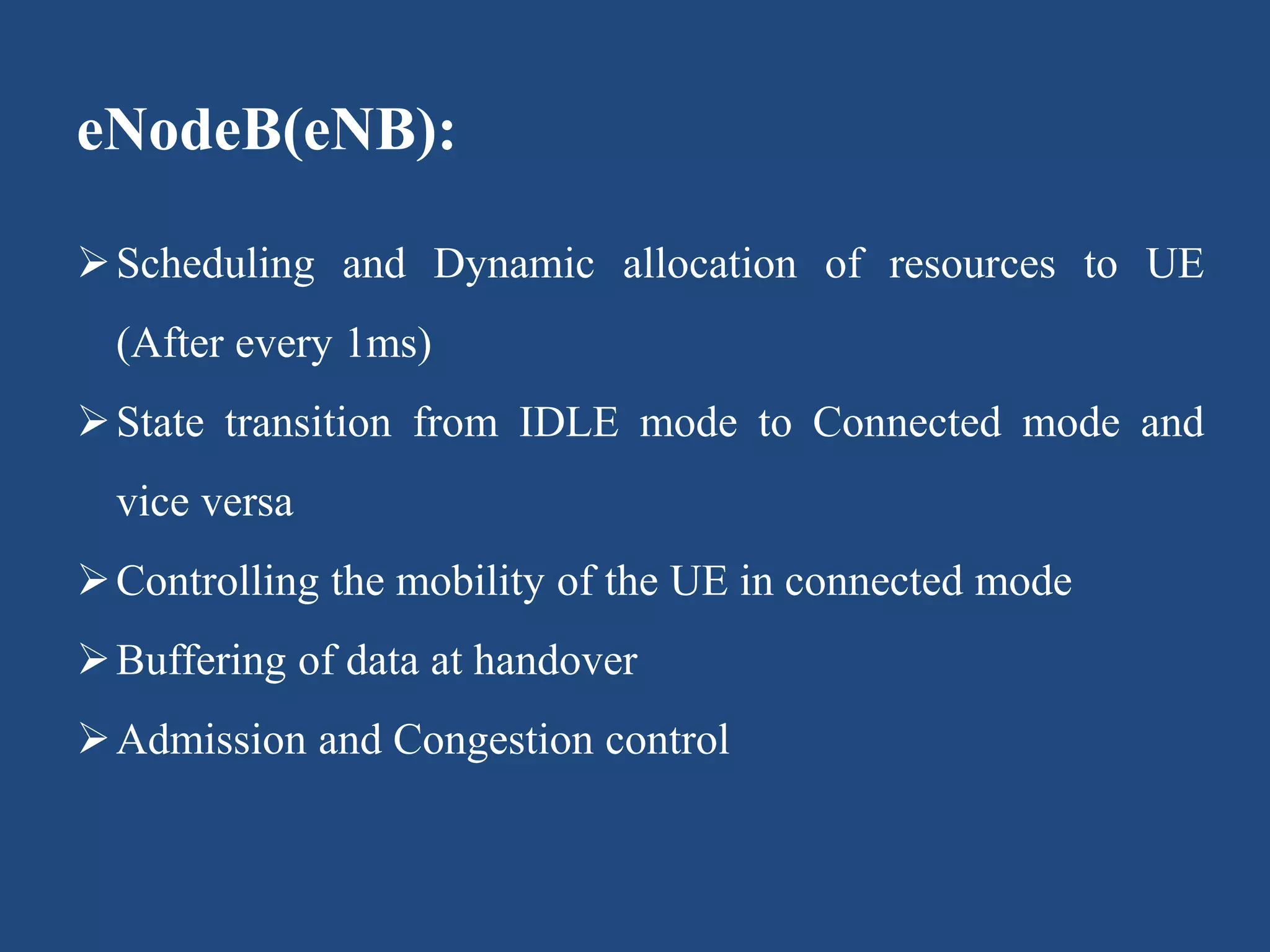 eNodeB(eNB):
Scheduling and Dynamic allocation of resources to UE
(After every 1ms)
State transition from IDLE mode to Connected mode and
vice versa
Controlling the mobility of the UE in connected mode
Buffering of data at handover
Admission and Congestion control
 