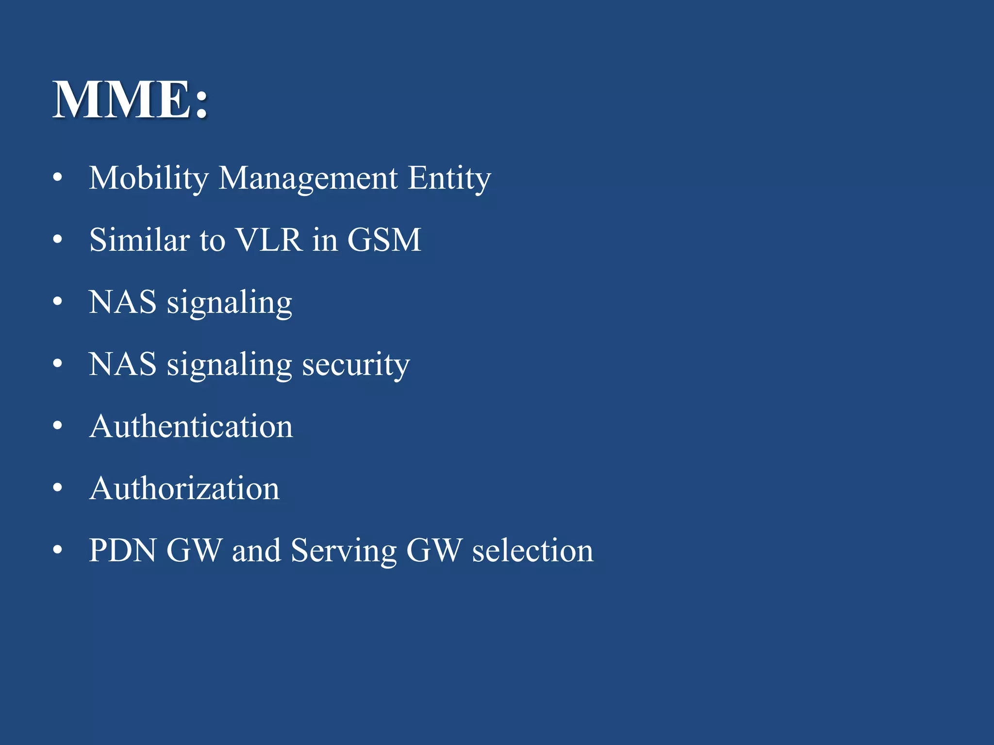 MME:
• Mobility Management Entity
• Similar to VLR in GSM
• NAS signaling
• NAS signaling security
• Authentication
• Authorization
• PDN GW and Serving GW selection
 