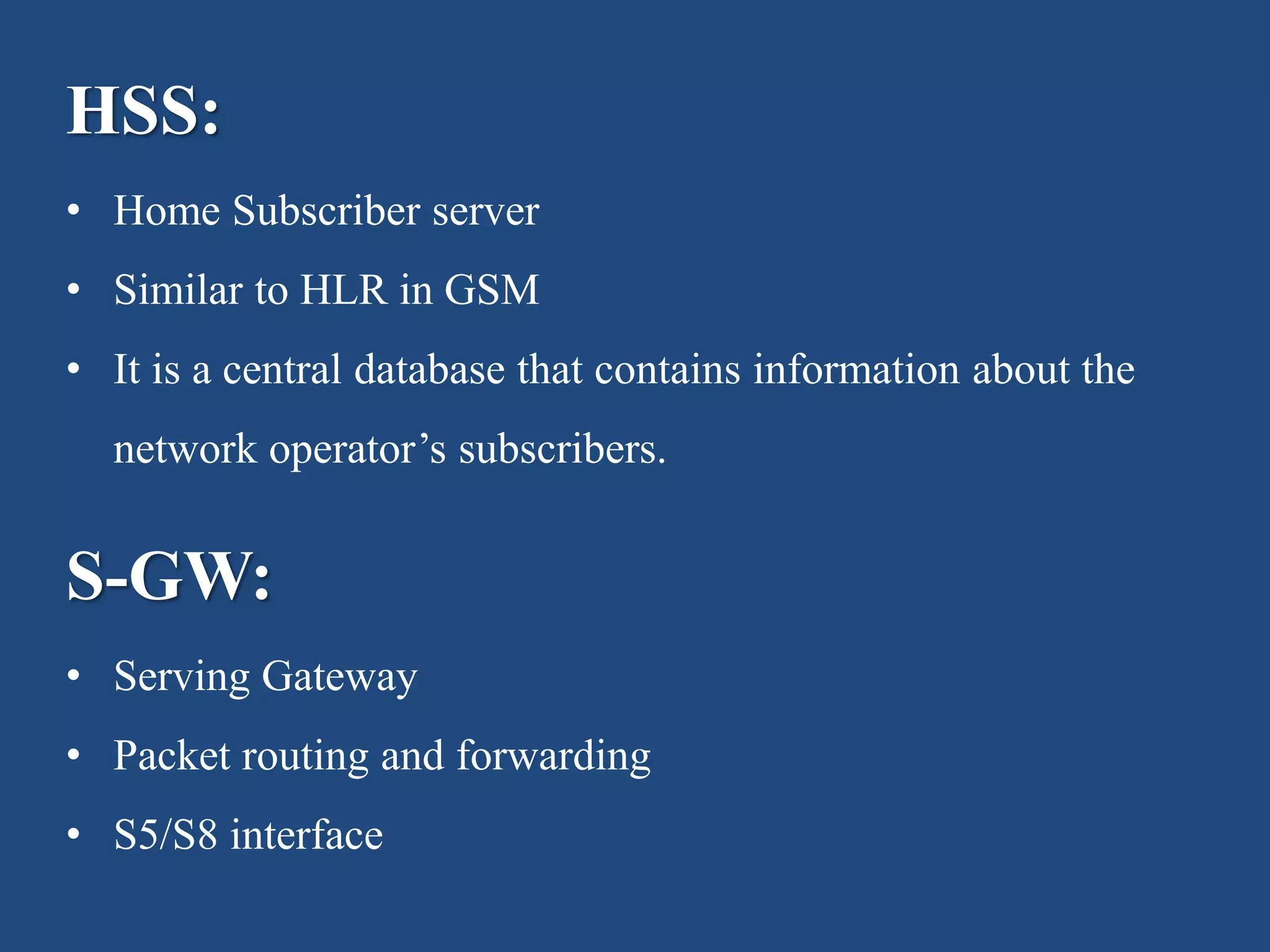 HSS:
• Home Subscriber server
• Similar to HLR in GSM
• It is a central database that contains information about the
network operator’s subscribers.
S-GW:
• Serving Gateway
• Packet routing and forwarding
• S5/S8 interface
 
