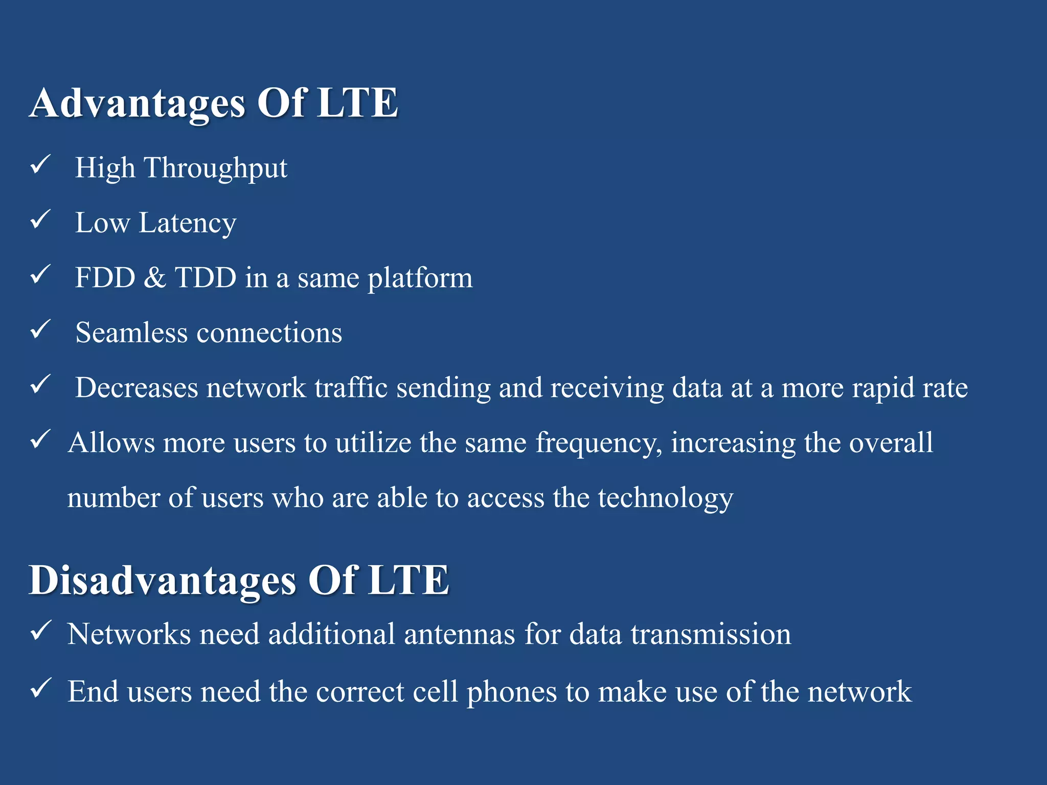 Advantages Of LTE
 High Throughput
 Low Latency
 FDD & TDD in a same platform
 Seamless connections
 Decreases network traffic sending and receiving data at a more rapid rate
 Allows more users to utilize the same frequency, increasing the overall
number of users who are able to access the technology
Disadvantages Of LTE
 Networks need additional antennas for data transmission
 End users need the correct cell phones to make use of the network
 