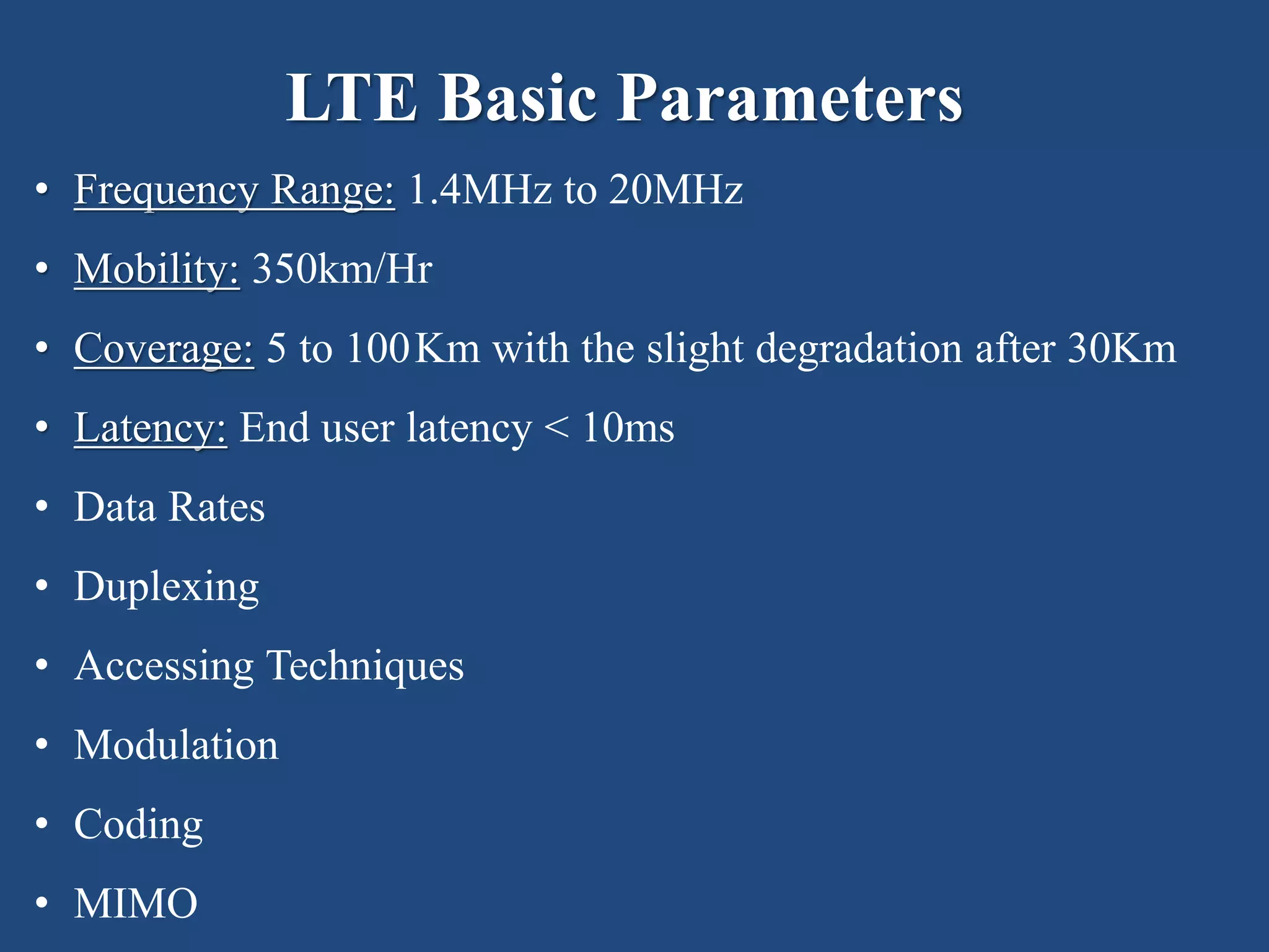 LTE Basic Parameters
• Frequency Range: 1.4MHz to 20MHz
• Mobility: 350km/Hr
• Coverage: 5 to 100Km with the slight degradation after 30Km
• Latency: End user latency < 10ms
• Data Rates
• Duplexing
• Accessing Techniques
• Modulation
• Coding
• MIMO
 