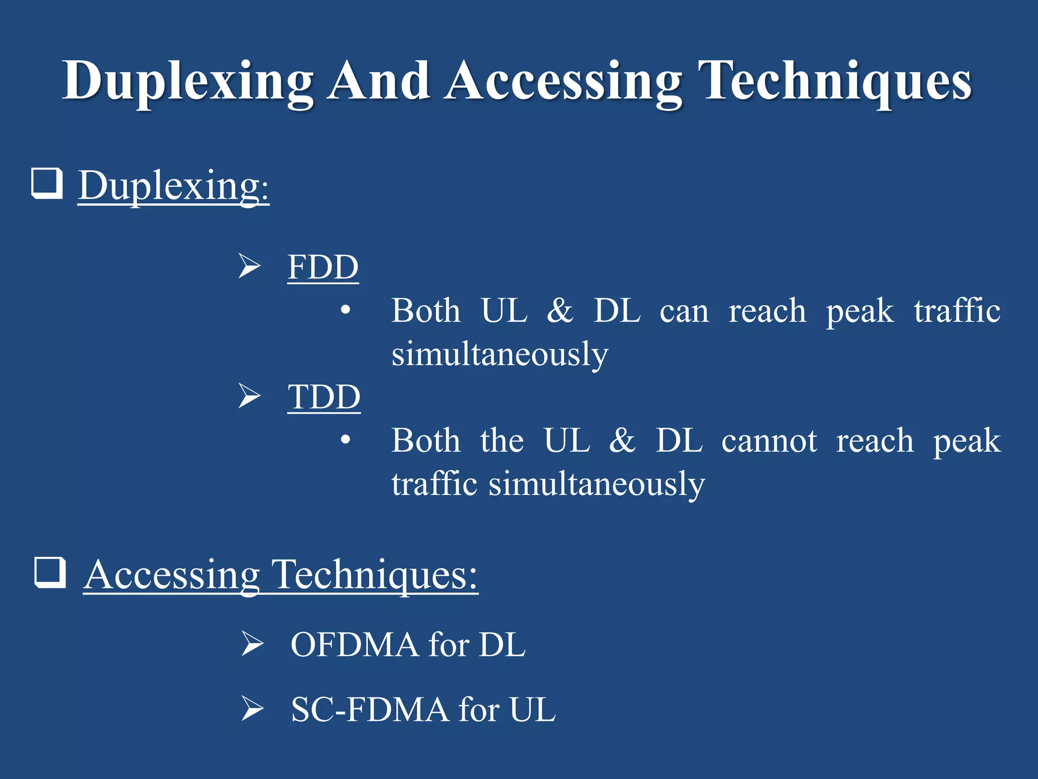 Duplexing And Accessing Techniques
 Duplexing:
 FDD
• Both UL & DL can reach peak traffic
simultaneously
 TDD
• Both the UL & DL cannot reach peak
traffic simultaneously
 Accessing Techniques:
 OFDMA for DL
 SC-FDMA for UL
 