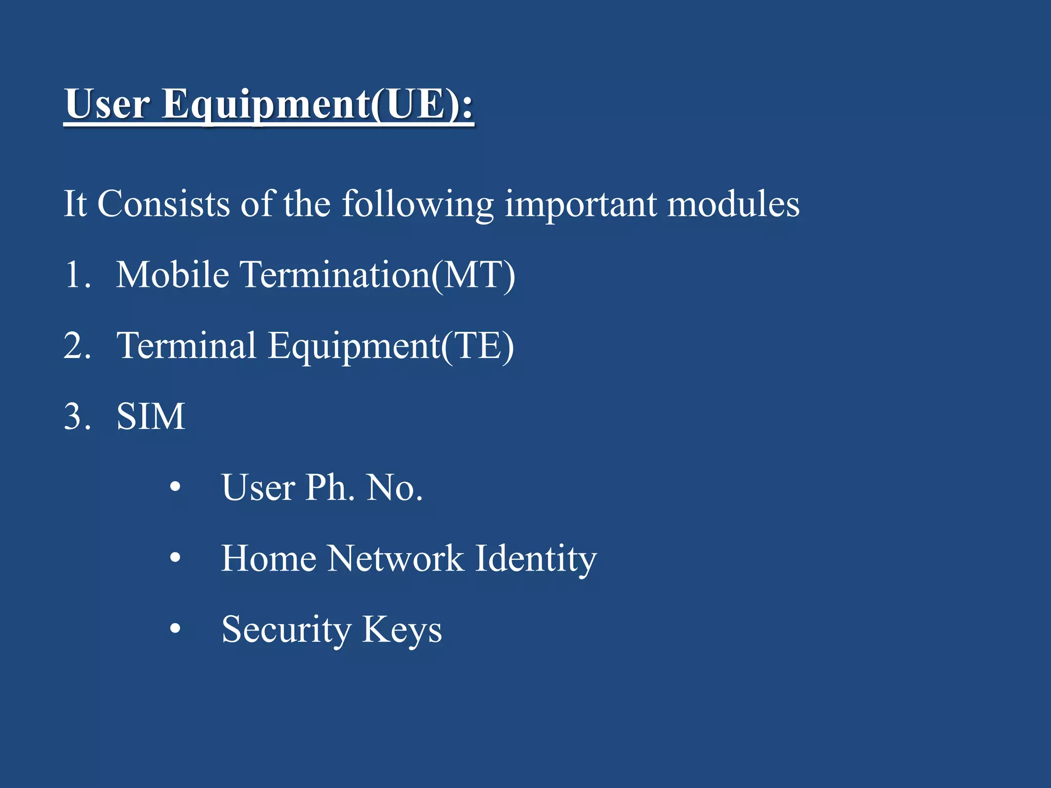 User Equipment(UE):
It Consists of the following important modules
1. Mobile Termination(MT)
2. Terminal Equipment(TE)
3. SIM
• User Ph. No.
• Home Network Identity
• Security Keys
 