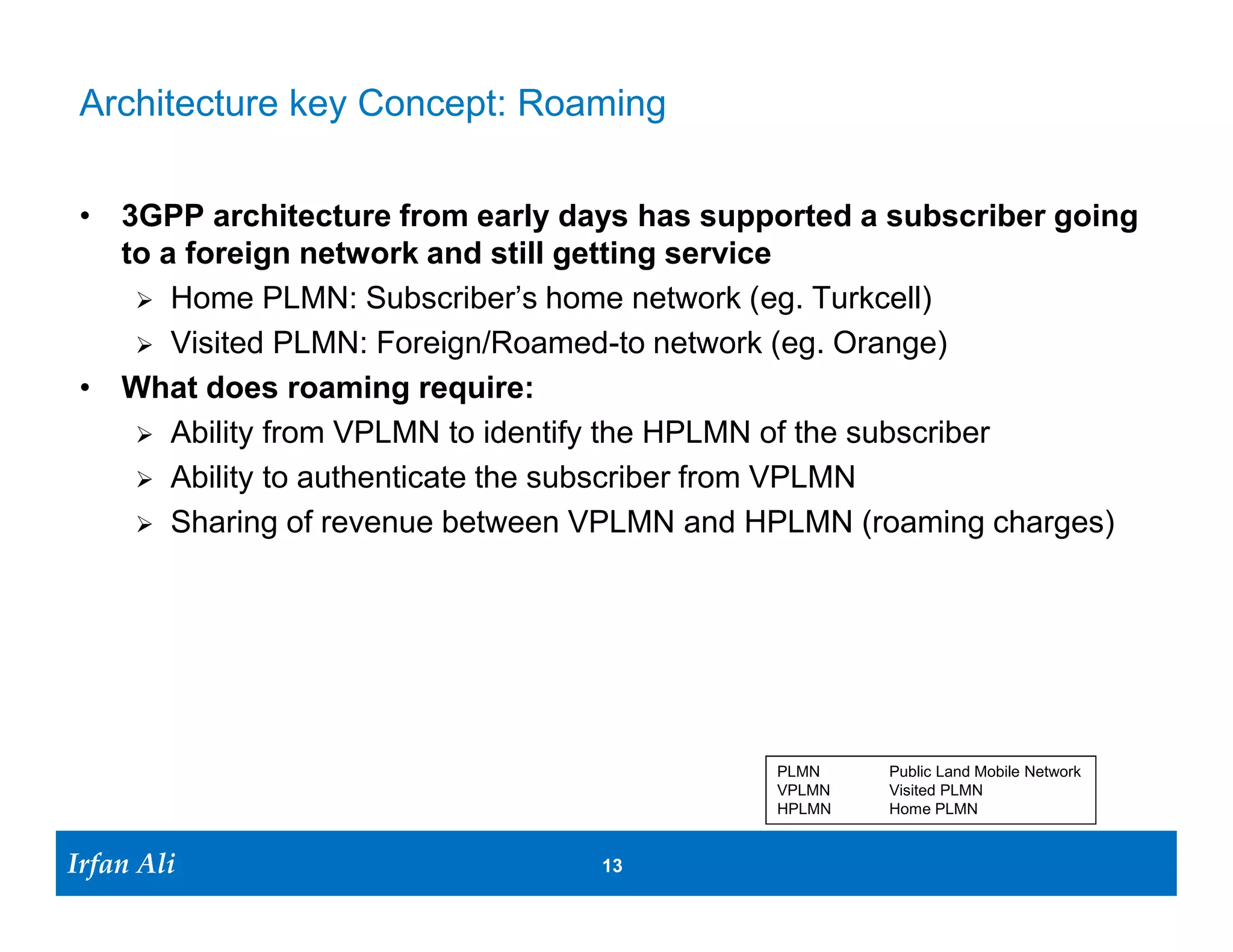 MSISDN – Structure


                                   World                                           1-3 digits

                                                                                   CC                                     CC: Country Code
                    1              90              91
  Country




               US                   Turkey                  India
                                                                                                   2-3 digits

                                                                                   CC             NDC                  NDC: National Destination Code
                    533,            540,           505,             212,216,
  Operator




                    …               …              …                               Identifies an operator
                                                                         Turk
                Turkcell            Vodafone              Avea
                                                                         Telecom                                9-10 digits

                                                                                   CC             NDC           SN            SN: Subscriber
                        123 4567        123 4568
  Subscriber




                                                                                                                              Number
                                                                                                Max 15 digits
               Irfan                Alper                   Erol
                                                                                        +90         533         123 4567
                                                                                    Uniquely identifies a subscriber




        List of country calling codes:
                                                                                                   Source for MCC and MNC codes: www.wikipedia.org
        http://en.wikipedia.org/wiki/List_of_country_calling_codes

Irfan Ali
  Irfan Ali                                                                13 13
 
