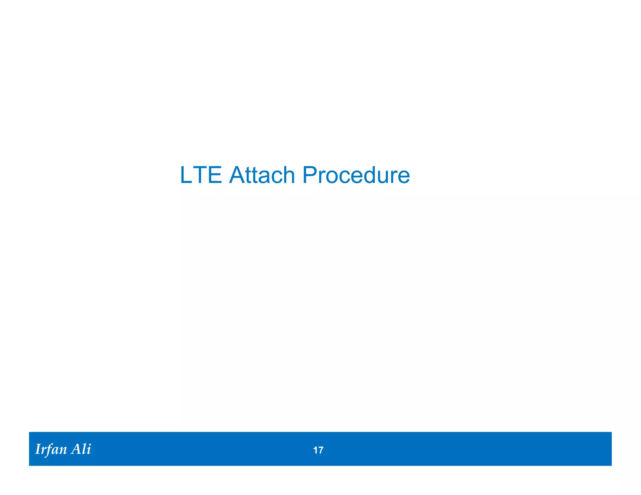 Objective of UE Attach Procedure
                                                     Internet       • The goal of “attaching” to the
                                   UE’s IP address
                                                                      network is to obtain an IP
HSS
                                                                      address to communicate with
                                            P-GW
                                                                      outside world.

                                                                    • During the process of “attach”
                               S-GW                                       The UE is authenticated and
                                                                           authorized to use send/receive
                                                     S-GW                  data.
    MME

                                                                          Data path created beteween UE<-
                                                                           >eNB<->S-GW<->PGW
                                                                          UE Context created in all the
                                                                           nodes in the network
                                                                          UE is provided an IP address
                      X2
                eNB                           eNB

                                                                    SRB        Signalling Radio Bearer
                                                                    DRB        Data Radio Beaer
                                                                    TEID       Tunnel Endpoint Identifier
                                                                    GTP        GPRS Tunneling Protocol
                                                                    C-RNTI     Cell- Radio Network Temporary Identity

    Bearer Setup at end of the Attach Procedure

Irfan Ali
  Irfan Ali                                                 17 17
 