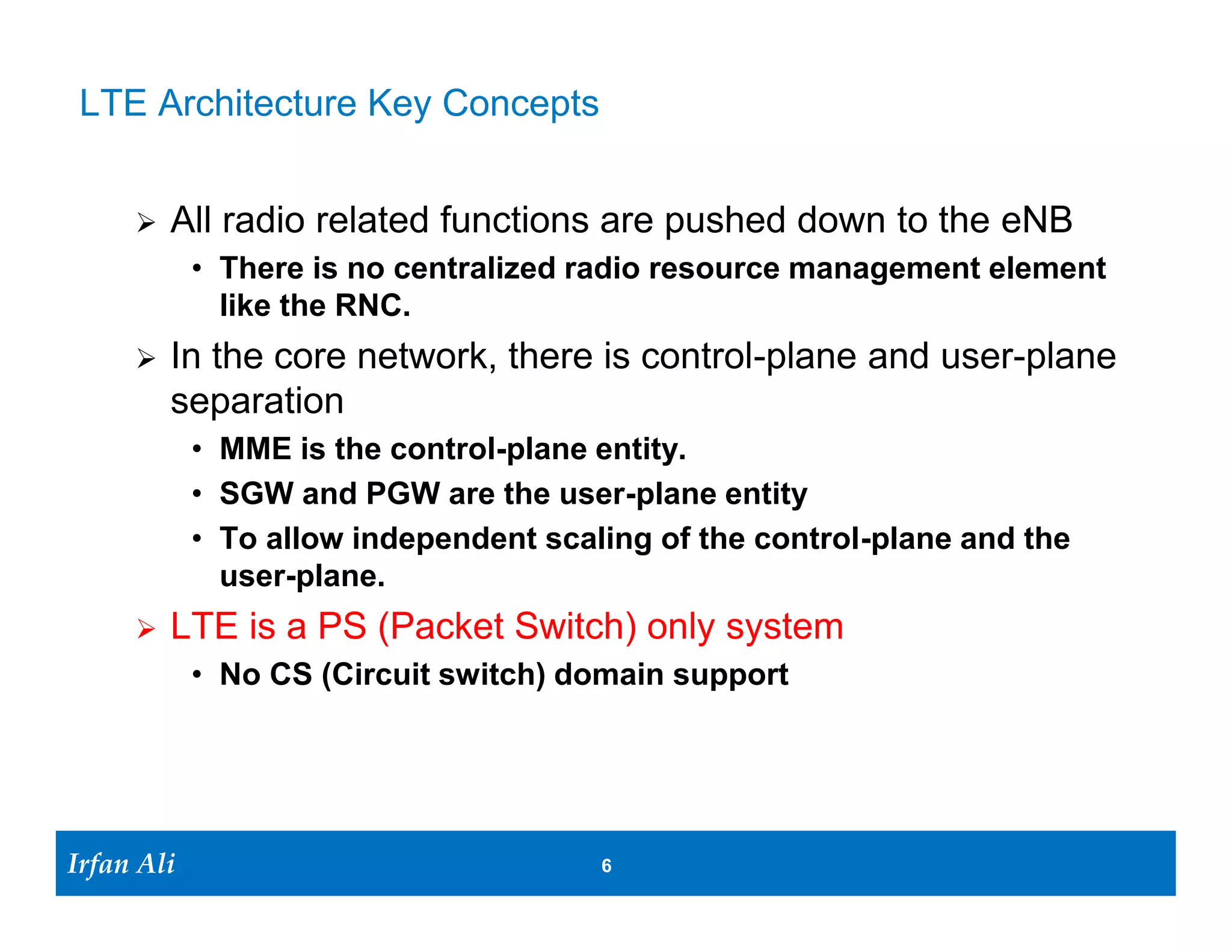 LTE Architecture Key Concepts


         All radio related functions are pushed down to the eNB
              • There is no centralized radio resource management element
                like the RNC.
         In the core network, there is control-plane and user-plane
          separation
              • MME is the control-plane entity
              • SGW and PGW are the user-plane entity
              • To allow independent scaling of the control-plane and the
                user-plane.
         LTE is a PS (Packet Switch) only system
              • No CS (Circuit switch) domain support




Irfan Ali
  Irfan Ali                              6   6
 