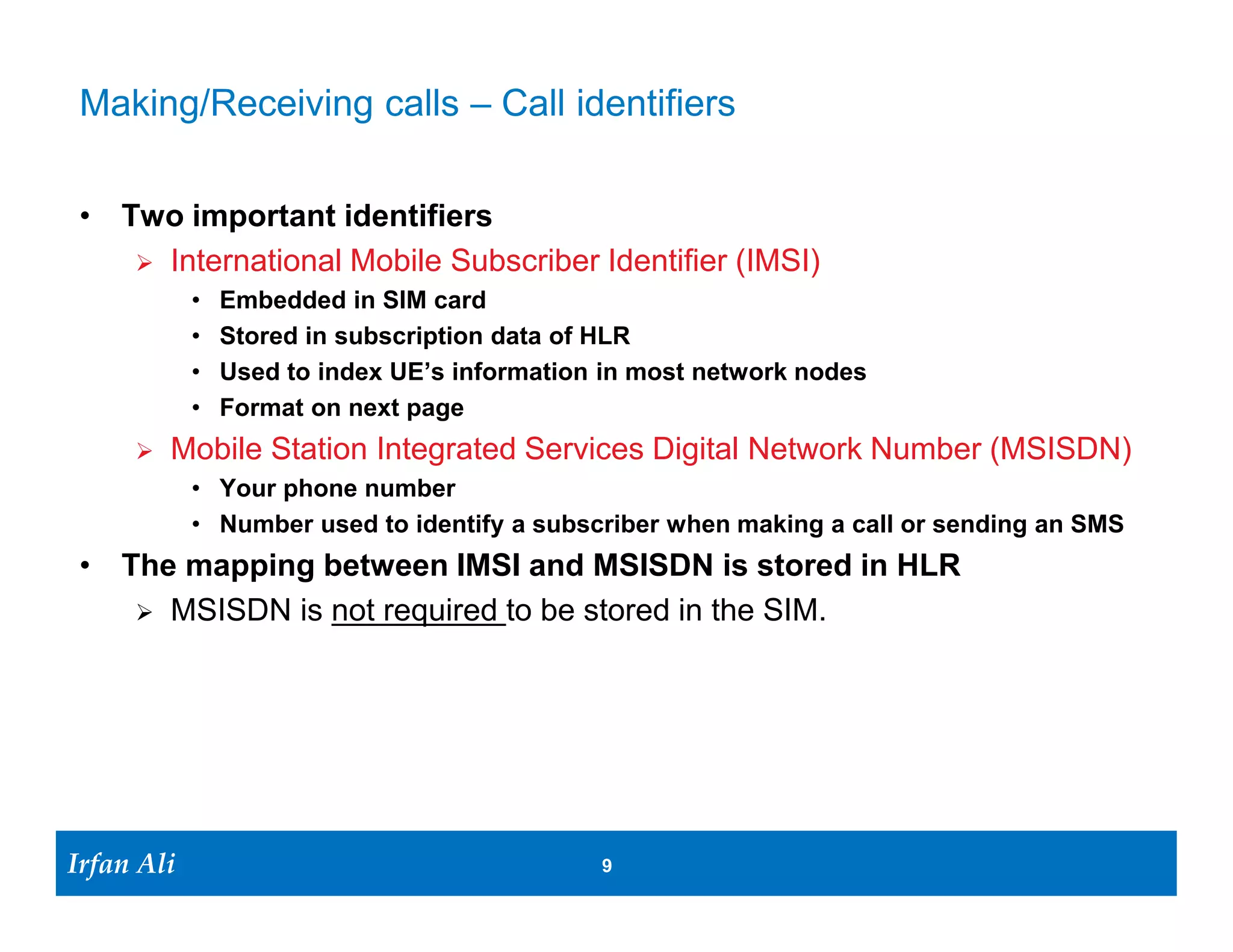 Protocol Stacks: Control Plane & User Plane
   NAS                                               NAS

   RRC                    RRC      S1-AP             S1-AP         GTP-C               GTP-C         GTP-C        GTP-C

   PDCP                   PDCP     SCTP              SCTP          UDP                 UDP           UDP          UDP

   RLC                    RLC      IP                IP            IP                  IP            IP           IP

   MAC                    MAC      L2                L2            L2                  L2            L2           L2

   PHY                    PHY      L1                L1            L1                  L1            L1           L1

        UE      LTE-Uu                     S1-MME                           S11                              S5
                                 eNB                         MME                               S-GW                    P-GW


  Application                                                                                                     Application

  TCP/UDP                                                                                                         TCP/UDP

  IP                                                                                            IP                IP

                                   GTP-U              GTP-U         GTP-U                       GTP-U

  PDCP                    PDCP     UDP                UDP           UDP                         UDP

  RLC                     RLC      IP                 IP            IP                          IP

  MAC                     MAC      L2                 L2            L2                          L2

  PHY                     PHY      L1                 L1            L1                          L1
                                                                                  S5
                 LTE Uu                       S1-U
   UE                            eNB                             S-GW                            P-GW             End Host
Irfan Ali
  Irfan Ali                                                  9     9
 