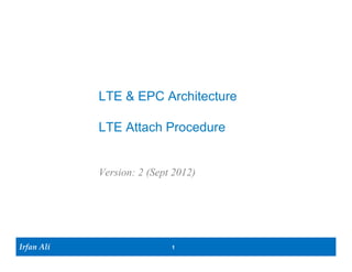 LTE & EPC Architecture

            LTE Attach Procedure


            Version: 3.0 (March 2013)




Irfan Ali                  1
 