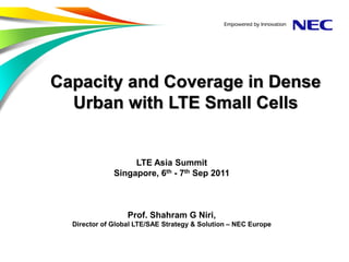 Capacity and Coverage in Dense
  Urban with LTE Small Cells


                   LTE Asia Summit
              Singapore, 6th - 7th Sep 2011



                  Prof. Shahram G Niri,
  Director of Global LTE/SAE Strategy & Solution – NEC Europe
 