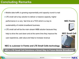 Concluding Remarks


      Mobile data traffic is growing exponentially and capacity crunch is real

      LTE small cell a key solution to deliver a massive capacity, higher

           performance in a very fast time at a TCO which is a key to               NEC Femto

           sustainability of mobile broadband business.

      LTE small cell will be the main stream MBB solution because they

           help to drive the cost down and at the same time they improve the      NEC Small Cell

           user experience, add value and help to increase revenue



          NEC is a pioneer in Femto and LTE Small Cells technology

          NEC’s LTE Small Cell Solutions a Smart Way to Future Mobile Broadband


Page 14                                               NEC 2011
 