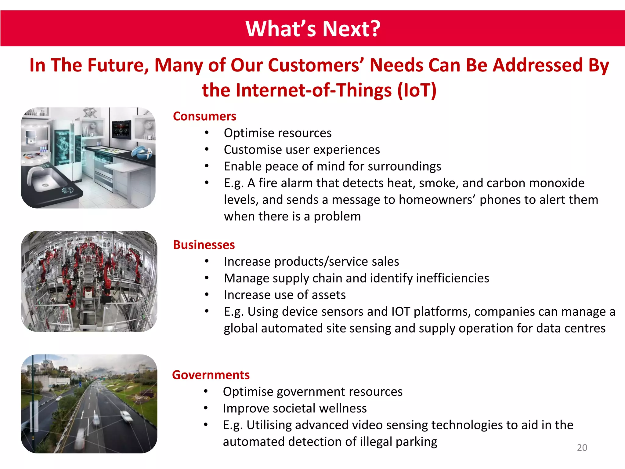 What’s Next? 
In The Future, Many of Our Customers’ Needs Can Be Addressed By 
20 
the Internet-of-Things (IoT) 
Consumers 
• Optimise resources 
• Customise user experiences 
• Enable peace of mind for surroundings 
• E.g. A fire alarm that detects heat, smoke, and carbon monoxide 
levels, and sends a message to homeowners’ phones to alert them 
when there is a problem 
Businesses 
• Increase products/service sales 
• Manage supply chain and identify inefficiencies 
• Increase use of assets 
• E.g. Using device sensors and IOT platforms, companies can manage a 
global automated site sensing and supply operation for data centres 
Governments 
• Optimise government resources 
• Improve societal wellness 
• E.g. Utilising advanced video sensing technologies to aid in the 
automated detection of illegal parking 
 