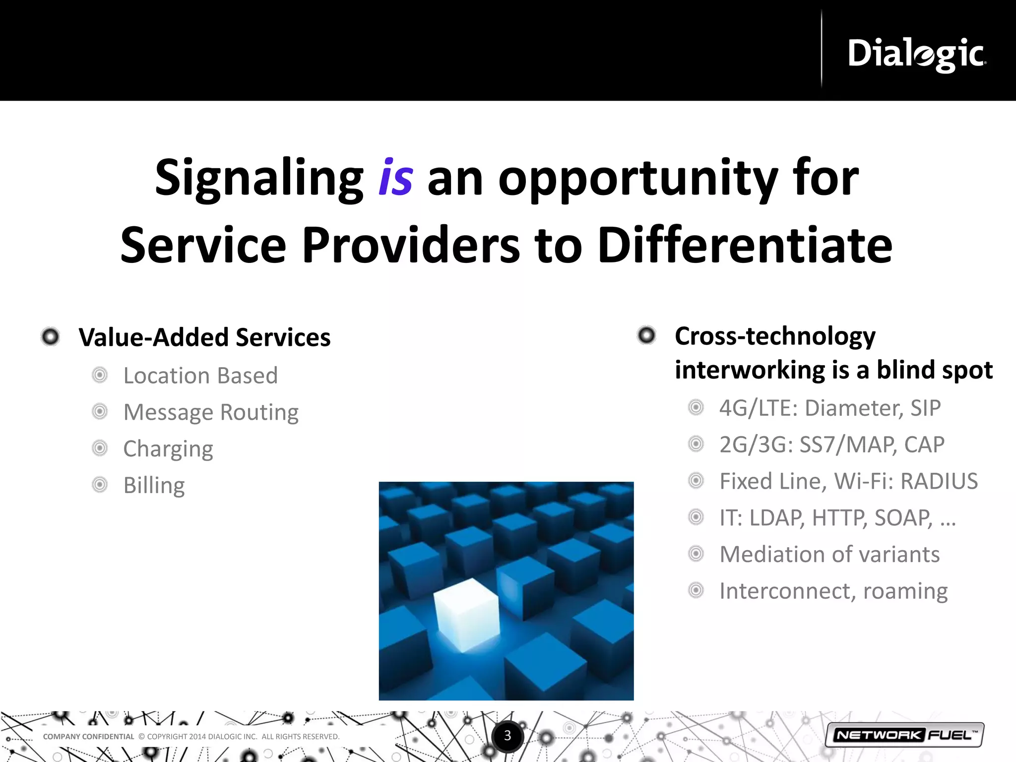 Signaling is an opportunity for 
Service Providers to Differentiate 
COMPANY CONFIDENTIAL © COPYRIGHT 2014 DIALOGIC INC. ALL RIGHTS RESERVED. 3 
Cross-technology 
interworking is a blind spot 
4G/LTE: Diameter, SIP 
2G/3G: SS7/MAP, CAP 
Fixed Line, Wi-Fi: RADIUS 
IT: LDAP, HTTP, SOAP, … 
Mediation of variants 
Interconnect, roaming 
Value-Added Services 
Location Based 
Message Routing 
Charging 
Billing 
 