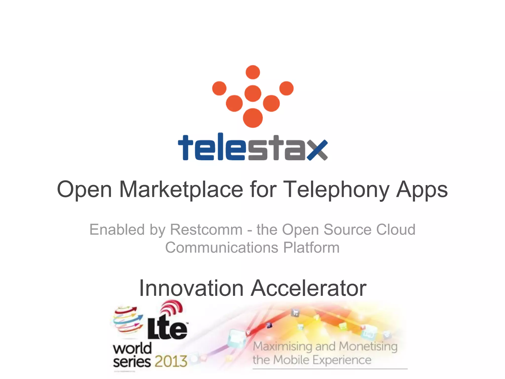 The following slides to the end of the deck are those presented at the 
Innovation Accelerator 
Open Marketplace for Telephony Apps 
Enabled by Restcomm - the Open Source Cloud 
Communications Platform 
Innovation Accelerator 
 