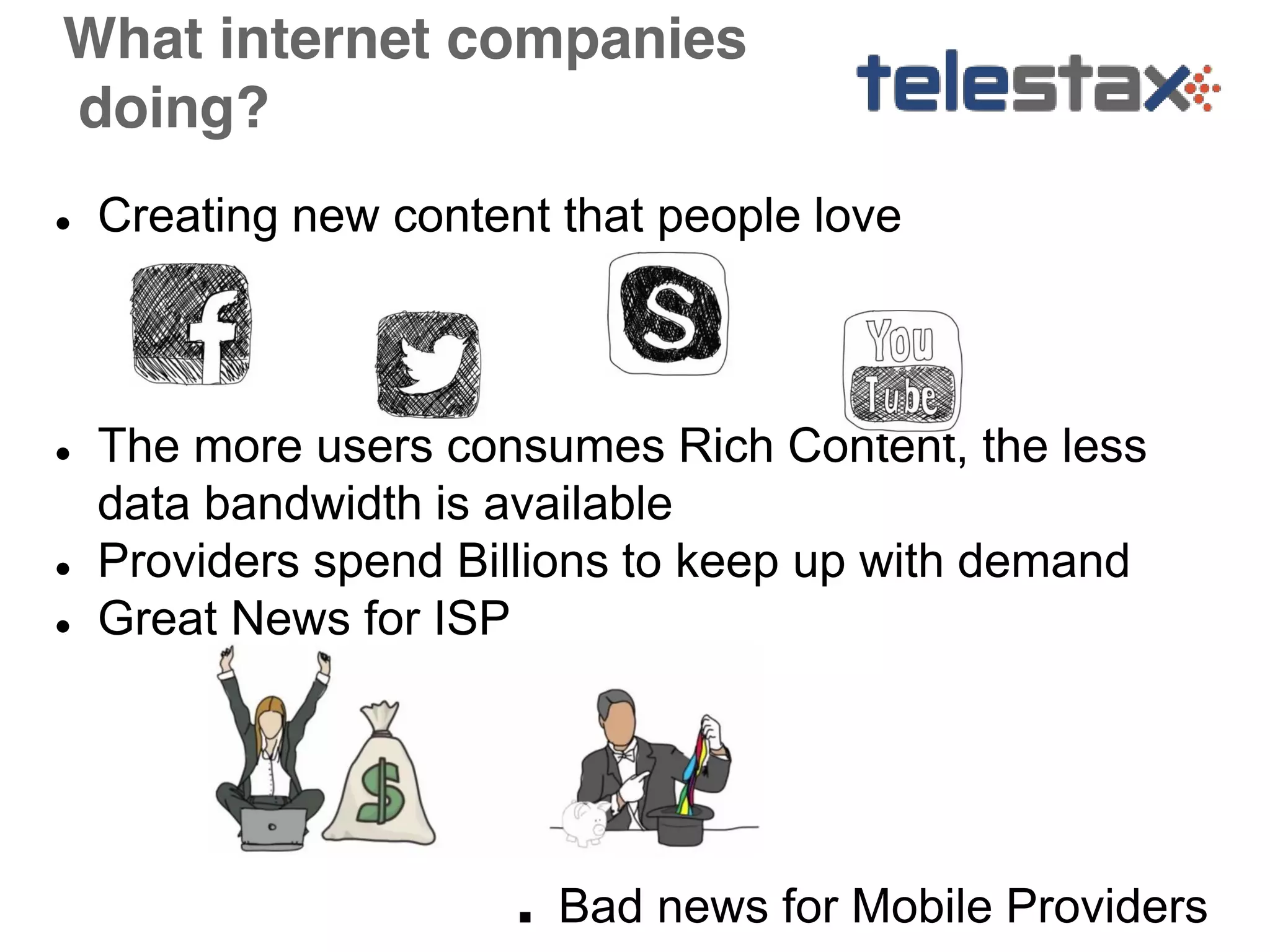 What internet companies 
doing? 
● Creating new content that people love 
● The more users consumes Rich Content, the less 
data bandwidth is available 
● Providers spend Billions to keep up with demand 
● Great News for ISP 
■ Bad news for Mobile Providers 
 