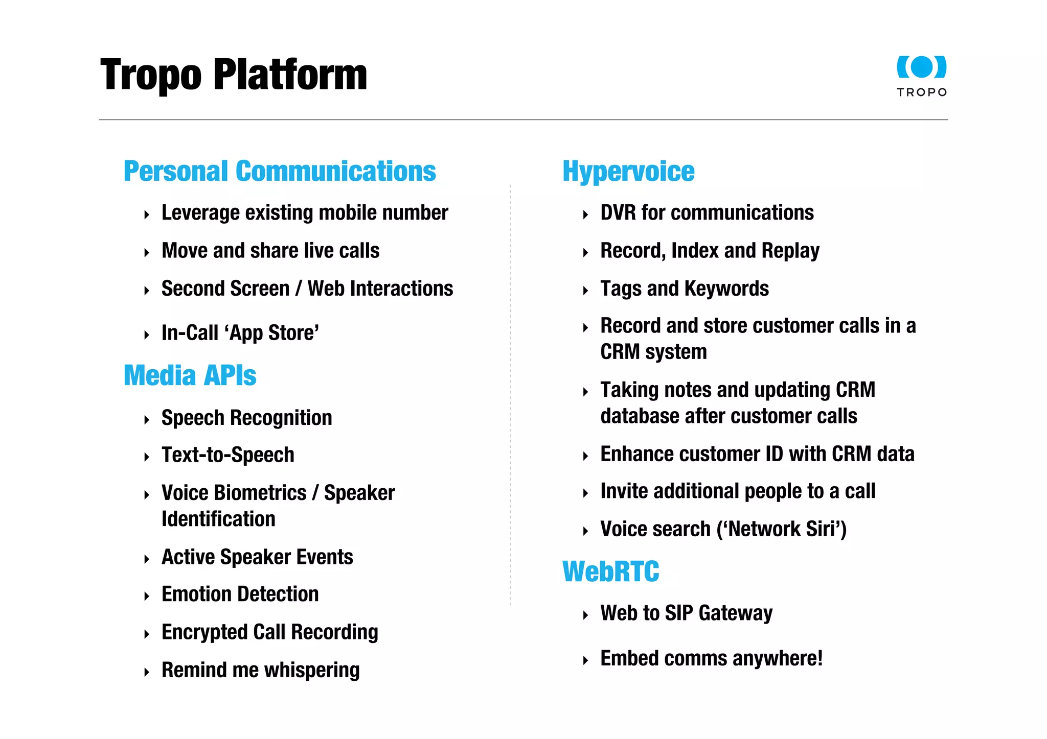 Tropo Platform 
Personal Communications 
‣ Leverage existing mobile number 
‣ Move and share live calls 
‣ Second Screen / Web Interactions 
‣ In-Call ‘App Store’ 
Media APIs 
‣ Speech Recognition 
‣ Text-to-Speech 
‣ Voice Biometrics / Speaker 
Identification 
‣ Active Speaker Events 
‣ Emotion Detection 
‣ Encrypted Call Recording 
‣ Remind me whispering 
Hypervoice 
‣ DVR for communications 
‣ Record, Index and Replay 
‣ Tags and Keywords 
‣ Record and store customer calls in a 
CRM system 
‣ Taking notes and updating CRM 
database after customer calls 
‣ Enhance customer ID with CRM data 
‣ Invite additional people to a call 
‣ Voice search (‘Network Siri’) 
WebRTC 
‣ Web to SIP Gateway 
‣ Embed comms anywhere! 
 