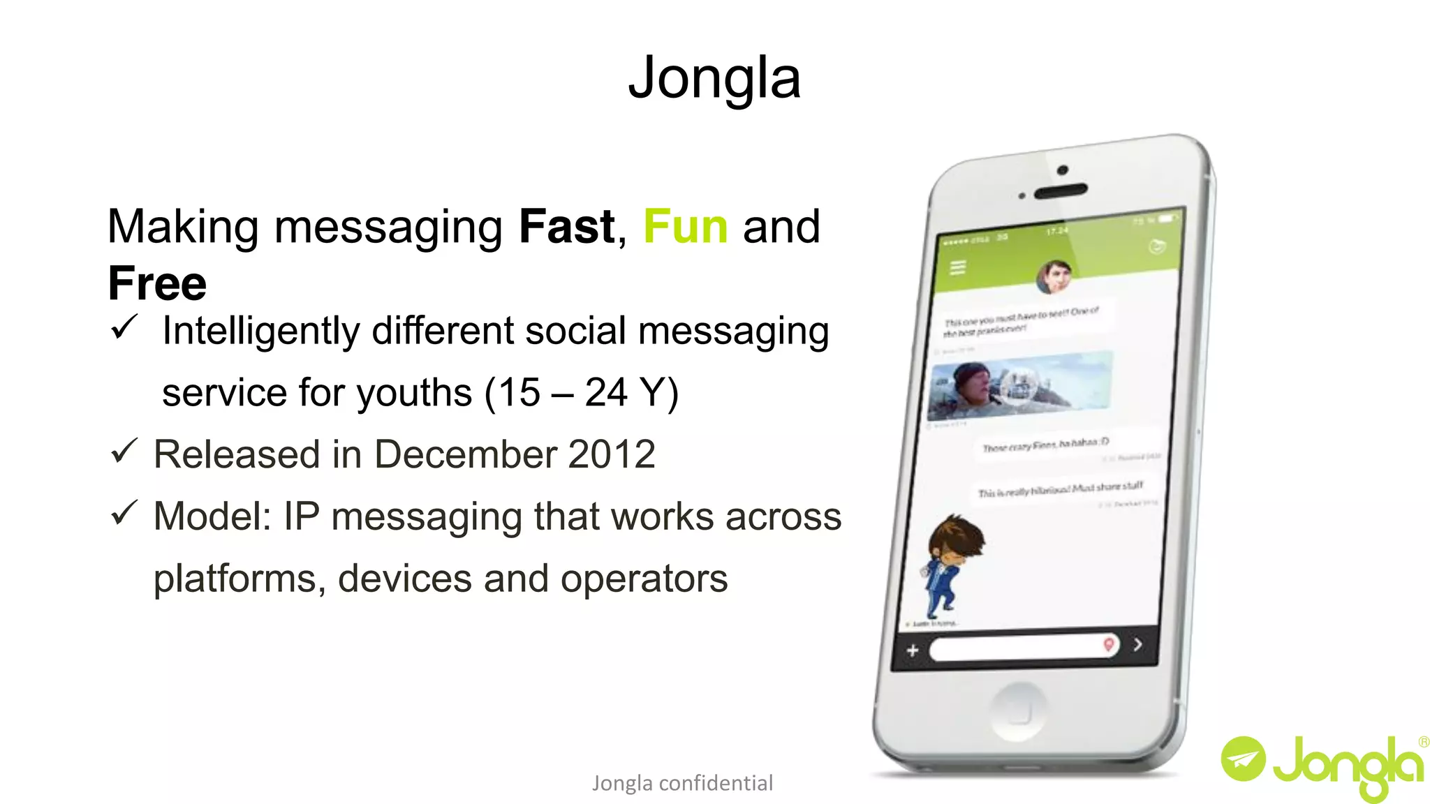 Jongla 
Making messaging Fast, Fun and 
Free 
9 Intelligently different social messaging 
service for youths (15 – 24 Y) 
9 Released in December 2012 
9 Model: IP messaging that works across 
platforms, devices and operators 
Jongla confidential 
 
